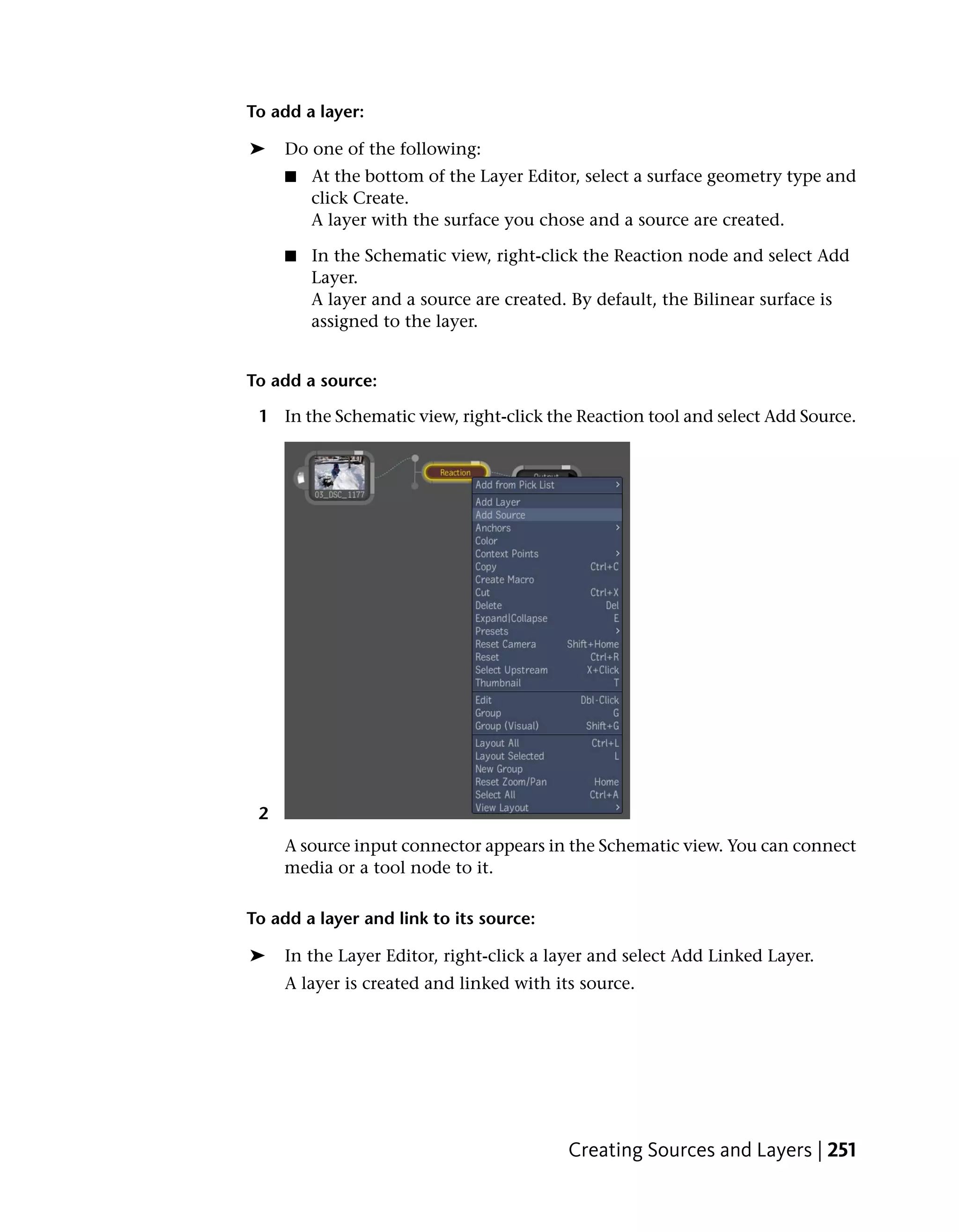 To add a layer:

➤    Do one of the following:
     ■   At the bottom of the Layer Editor, select a surface geometry type and
         click Create.
         A layer with the surface you chose and a source are created.

     ■   In the Schematic view, right-click the Reaction node and select Add
         Layer.
         A layer and a source are created. By default, the Bilinear surface is
         assigned to the layer.


To add a source:

 1 In the Schematic view, right-click the Reaction tool and select Add Source.




 2
     A source input connector appears in the Schematic view. You can connect
     media or a tool node to it.

To add a layer and link to its source:

➤    In the Layer Editor, right-click a layer and select Add Linked Layer.
     A layer is created and linked with its source.




                                          Creating Sources and Layers | 251
 