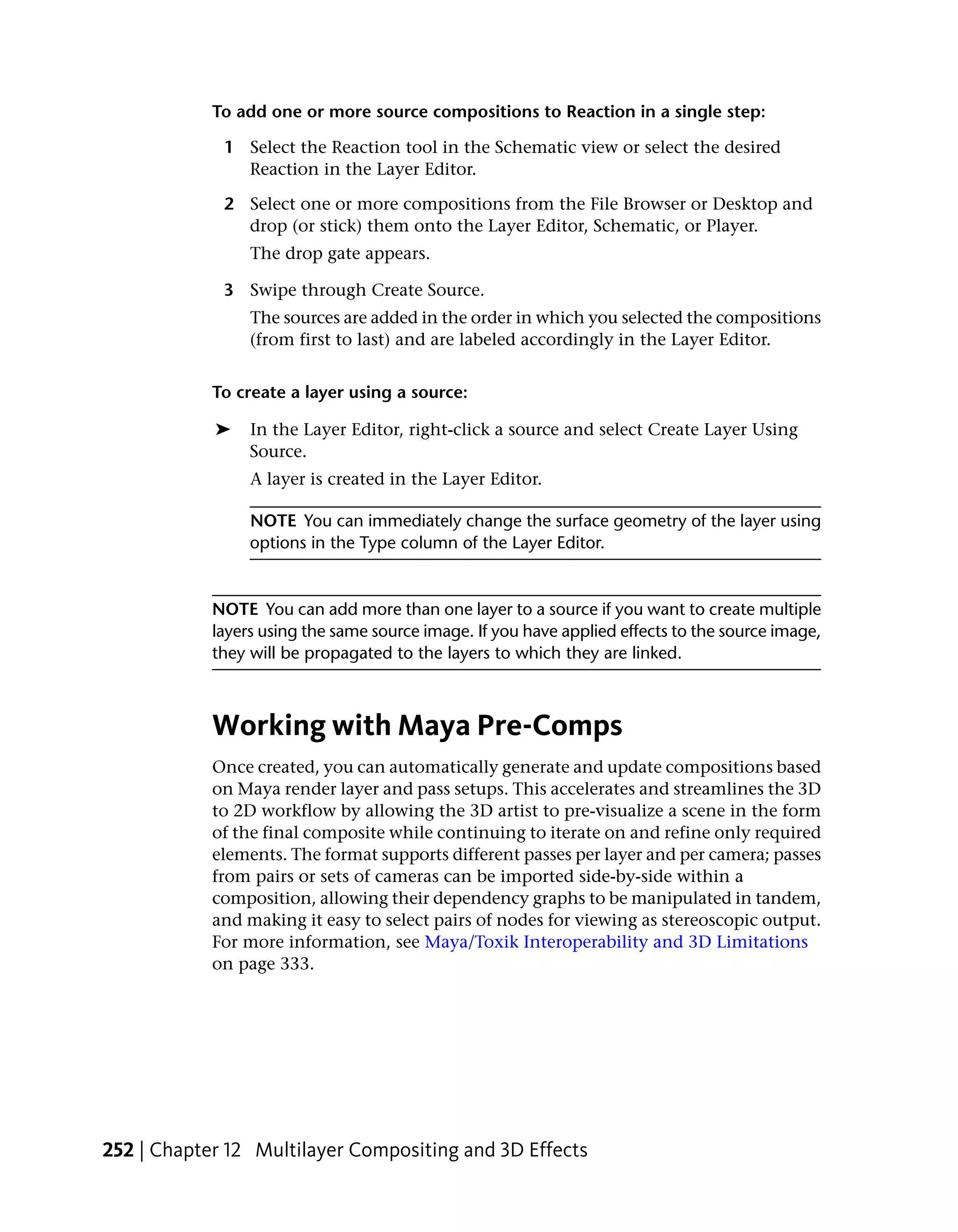 To add one or more source compositions to Reaction in a single step:

             1 Select the Reaction tool in the Schematic view or select the desired
               Reaction in the Layer Editor.

             2 Select one or more compositions from the File Browser or Desktop and
               drop (or stick) them onto the Layer Editor, Schematic, or Player.
                 The drop gate appears.

             3 Swipe through Create Source.
                 The sources are added in the order in which you selected the compositions
                 (from first to last) and are labeled accordingly in the Layer Editor.


            To create a layer using a source:

            ➤    In the Layer Editor, right-click a source and select Create Layer Using
                 Source.
                 A layer is created in the Layer Editor.

                 NOTE You can immediately change the surface geometry of the layer using
                 options in the Type column of the Layer Editor.


            NOTE You can add more than one layer to a source if you want to create multiple
            layers using the same source image. If you have applied effects to the source image,
            they will be propagated to the layers to which they are linked.



            Working with Maya Pre-Comps
            Once created, you can automatically generate and update compositions based
            on Maya render layer and pass setups. This accelerates and streamlines the 3D
            to 2D workflow by allowing the 3D artist to pre-visualize a scene in the form
            of the final composite while continuing to iterate on and refine only required
            elements. The format supports different passes per layer and per camera; passes
            from pairs or sets of cameras can be imported side-by-side within a
            composition, allowing their dependency graphs to be manipulated in tandem,
            and making it easy to select pairs of nodes for viewing as stereoscopic output.
            For more information, see Maya/Toxik Interoperability and 3D Limitations
            on page 333.




252 | Chapter 12 Multilayer Compositing and 3D Effects
 