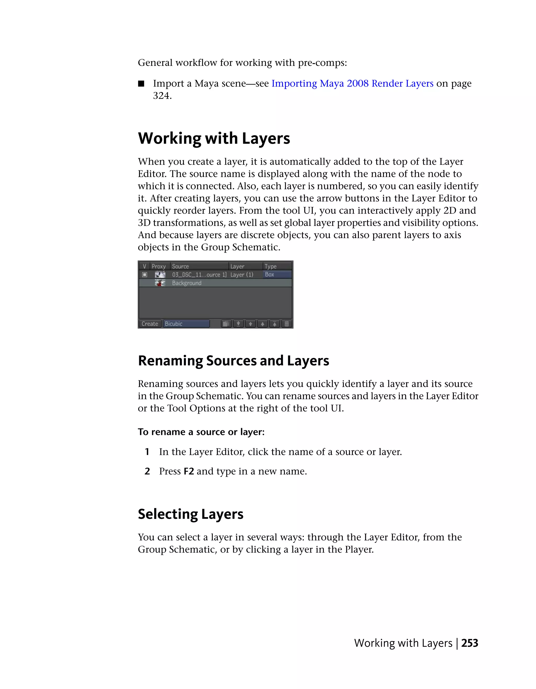 General workflow for working with pre-comps:

■    Import a Maya scene—see Importing Maya 2008 Render Layers on page
     324.



Working with Layers
When you create a layer, it is automatically added to the top of the Layer
Editor. The source name is displayed along with the name of the node to
which it is connected. Also, each layer is numbered, so you can easily identify
it. After creating layers, you can use the arrow buttons in the Layer Editor to
quickly reorder layers. From the tool UI, you can interactively apply 2D and
3D transformations, as well as set global layer properties and visibility options.
And because layers are discrete objects, you can also parent layers to axis
objects in the Group Schematic.




Renaming Sources and Layers
Renaming sources and layers lets you quickly identify a layer and its source
in the Group Schematic. You can rename sources and layers in the Layer Editor
or the Tool Options at the right of the tool UI.

To rename a source or layer:

    1 In the Layer Editor, click the name of a source or layer.

    2 Press F2 and type in a new name.



Selecting Layers
You can select a layer in several ways: through the Layer Editor, from the
Group Schematic, or by clicking a layer in the Player.




                                                    Working with Layers | 253
 