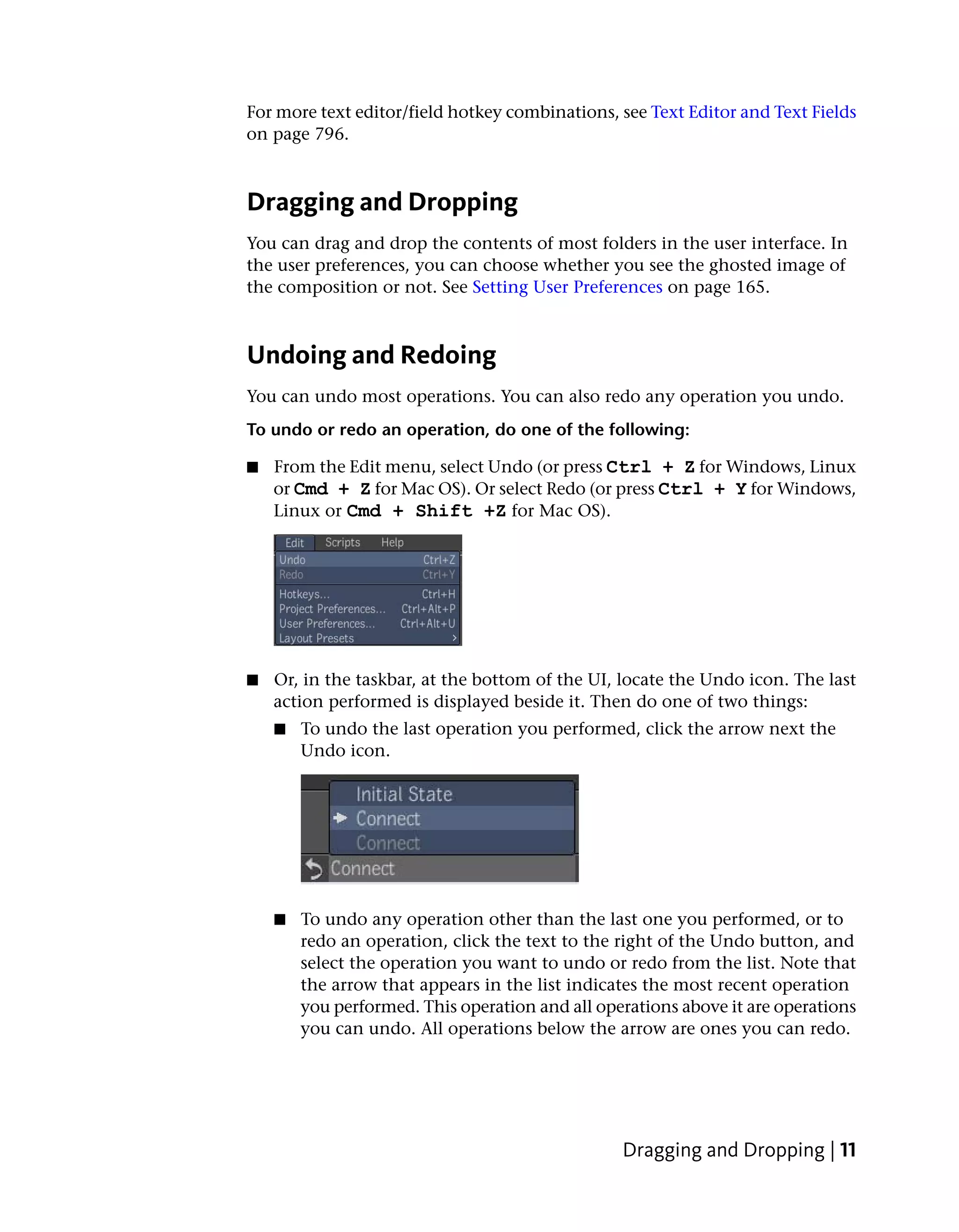 For more text editor/field hotkey combinations, see Text Editor and Text Fields
on page 796.



Dragging and Dropping
You can drag and drop the contents of most folders in the user interface. In
the user preferences, you can choose whether you see the ghosted image of
the composition or not. See Setting User Preferences on page 165.



Undoing and Redoing
You can undo most operations. You can also redo any operation you undo.
To undo or redo an operation, do one of the following:

■   From the Edit menu, select Undo (or press Ctrl + Z for Windows, Linux
    or Cmd + Z for Mac OS). Or select Redo (or press Ctrl + Y for Windows,
    Linux or Cmd + Shift +Z for Mac OS).




■   Or, in the taskbar, at the bottom of the UI, locate the Undo icon. The last
    action performed is displayed beside it. Then do one of two things:
    ■   To undo the last operation you performed, click the arrow next the
        Undo icon.




    ■   To undo any operation other than the last one you performed, or to
        redo an operation, click the text to the right of the Undo button, and
        select the operation you want to undo or redo from the list. Note that
        the arrow that appears in the list indicates the most recent operation
        you performed. This operation and all operations above it are operations
        you can undo. All operations below the arrow are ones you can redo.




                                                 Dragging and Dropping | 11
 