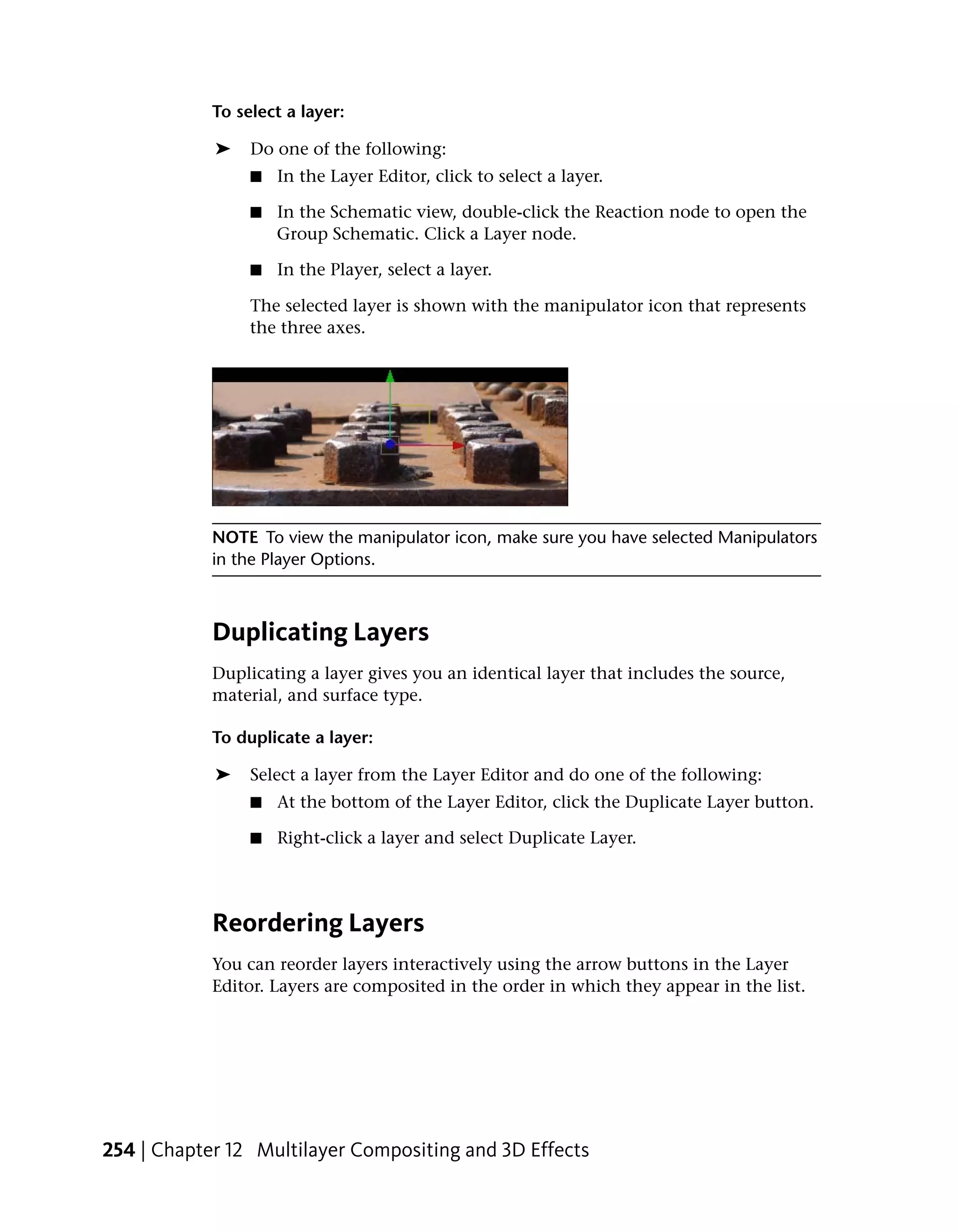 To select a layer:

            ➤    Do one of the following:
                 ■   In the Layer Editor, click to select a layer.

                 ■   In the Schematic view, double-click the Reaction node to open the
                     Group Schematic. Click a Layer node.

                 ■   In the Player, select a layer.

                 The selected layer is shown with the manipulator icon that represents
                 the three axes.




            NOTE To view the manipulator icon, make sure you have selected Manipulators
            in the Player Options.



            Duplicating Layers
            Duplicating a layer gives you an identical layer that includes the source,
            material, and surface type.

            To duplicate a layer:

            ➤    Select a layer from the Layer Editor and do one of the following:
                 ■   At the bottom of the Layer Editor, click the Duplicate Layer button.

                 ■   Right-click a layer and select Duplicate Layer.




            Reordering Layers
            You can reorder layers interactively using the arrow buttons in the Layer
            Editor. Layers are composited in the order in which they appear in the list.




254 | Chapter 12 Multilayer Compositing and 3D Effects
 