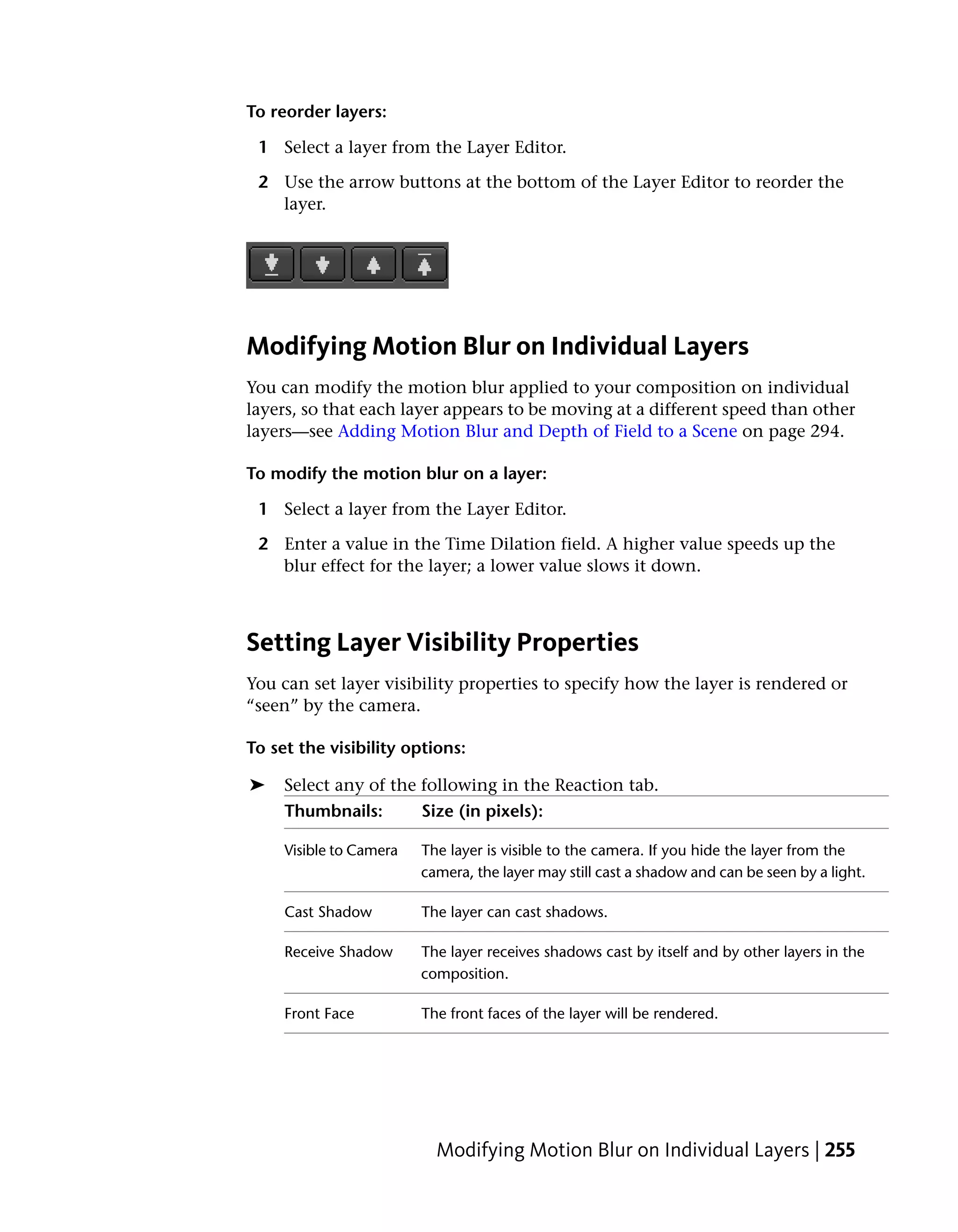 To reorder layers:

 1 Select a layer from the Layer Editor.

 2 Use the arrow buttons at the bottom of the Layer Editor to reorder the
   layer.




Modifying Motion Blur on Individual Layers
You can modify the motion blur applied to your composition on individual
layers, so that each layer appears to be moving at a different speed than other
layers—see Adding Motion Blur and Depth of Field to a Scene on page 294.

To modify the motion blur on a layer:

 1 Select a layer from the Layer Editor.

 2 Enter a value in the Time Dilation field. A higher value speeds up the
   blur effect for the layer; a lower value slows it down.



Setting Layer Visibility Properties
You can set layer visibility properties to specify how the layer is rendered or
“seen” by the camera.

To set the visibility options:

➤    Select any of the following in the Reaction tab.
     Thumbnails:         Size (in pixels):

     Visible to Camera   The layer is visible to the camera. If you hide the layer from the
                         camera, the layer may still cast a shadow and can be seen by a light.

     Cast Shadow         The layer can cast shadows.

     Receive Shadow      The layer receives shadows cast by itself and by other layers in the
                         composition.

     Front Face          The front faces of the layer will be rendered.




                           Modifying Motion Blur on Individual Layers | 255
 