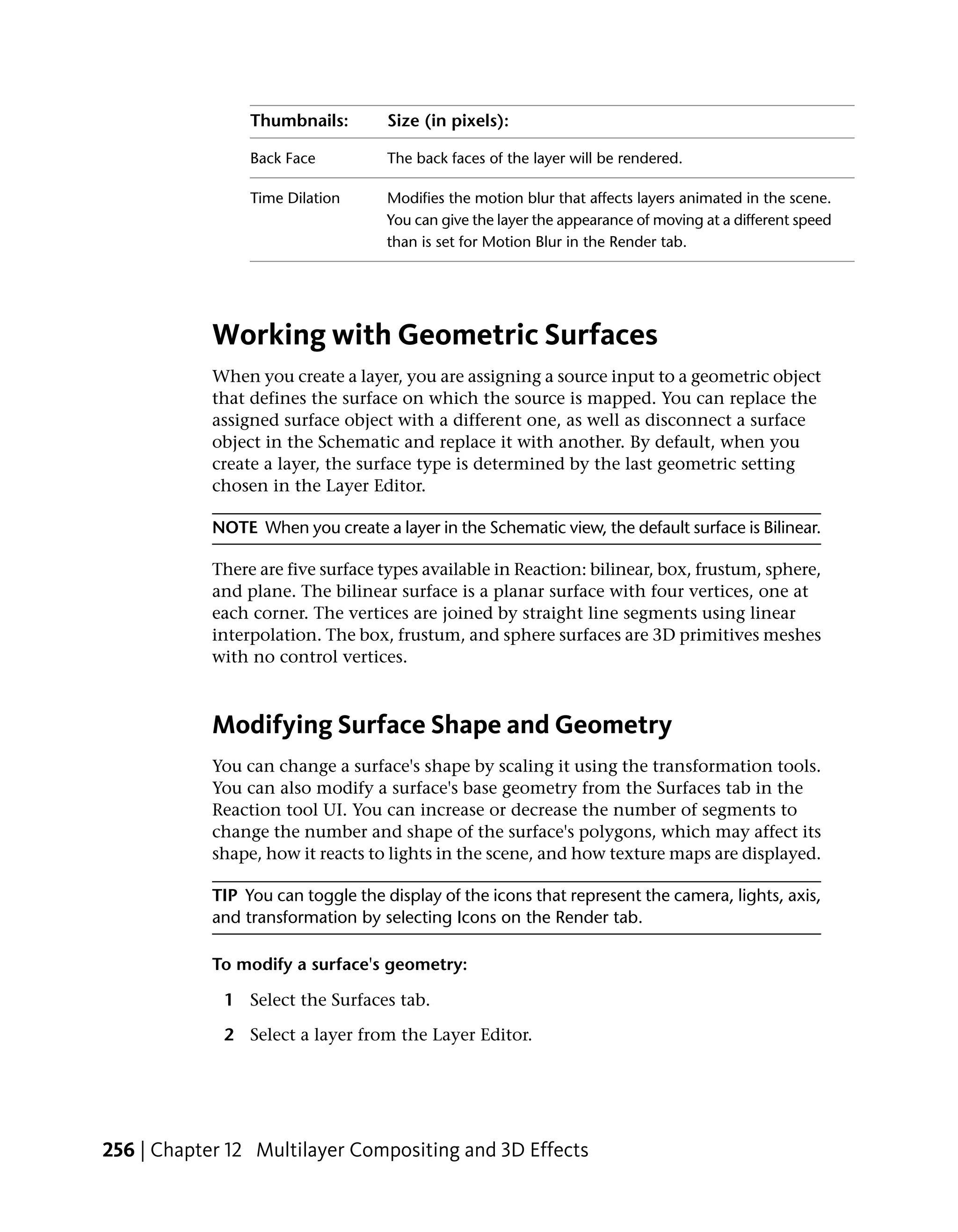 Thumbnails:        Size (in pixels):

                 Back Face          The back faces of the layer will be rendered.

                 Time Dilation      Modifies the motion blur that affects layers animated in the scene.
                                    You can give the layer the appearance of moving at a different speed
                                    than is set for Motion Blur in the Render tab.




            Working with Geometric Surfaces
            When you create a layer, you are assigning a source input to a geometric object
            that defines the surface on which the source is mapped. You can replace the
            assigned surface object with a different one, as well as disconnect a surface
            object in the Schematic and replace it with another. By default, when you
            create a layer, the surface type is determined by the last geometric setting
            chosen in the Layer Editor.

            NOTE When you create a layer in the Schematic view, the default surface is Bilinear.

            There are five surface types available in Reaction: bilinear, box, frustum, sphere,
            and plane. The bilinear surface is a planar surface with four vertices, one at
            each corner. The vertices are joined by straight line segments using linear
            interpolation. The box, frustum, and sphere surfaces are 3D primitives meshes
            with no control vertices.



            Modifying Surface Shape and Geometry
            You can change a surface's shape by scaling it using the transformation tools.
            You can also modify a surface's base geometry from the Surfaces tab in the
            Reaction tool UI. You can increase or decrease the number of segments to
            change the number and shape of the surface's polygons, which may affect its
            shape, how it reacts to lights in the scene, and how texture maps are displayed.

            TIP You can toggle the display of the icons that represent the camera, lights, axis,
            and transformation by selecting Icons on the Render tab.

            To modify a surface's geometry:

             1 Select the Surfaces tab.

             2 Select a layer from the Layer Editor.




256 | Chapter 12 Multilayer Compositing and 3D Effects
 