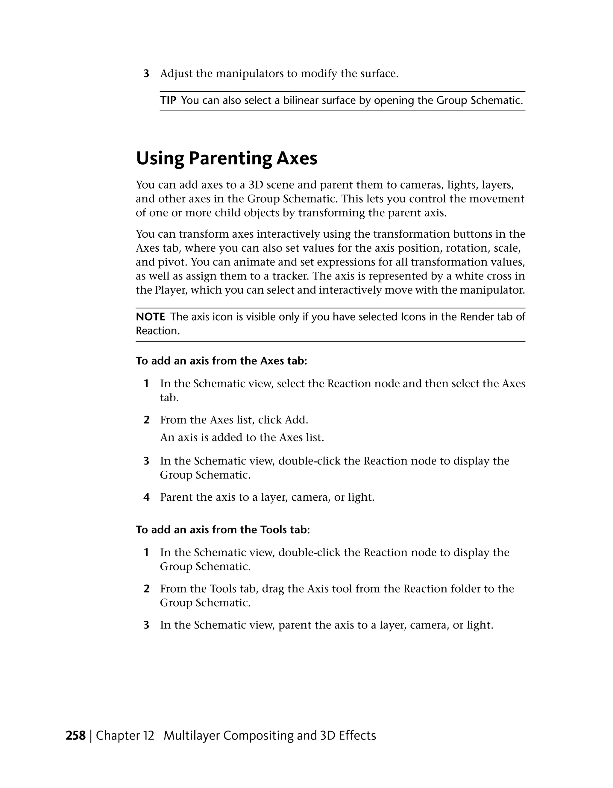 3 Adjust the manipulators to modify the surface.

                 TIP You can also select a bilinear surface by opening the Group Schematic.




            Using Parenting Axes
            You can add axes to a 3D scene and parent them to cameras, lights, layers,
            and other axes in the Group Schematic. This lets you control the movement
            of one or more child objects by transforming the parent axis.
            You can transform axes interactively using the transformation buttons in the
            Axes tab, where you can also set values for the axis position, rotation, scale,
            and pivot. You can animate and set expressions for all transformation values,
            as well as assign them to a tracker. The axis is represented by a white cross in
            the Player, which you can select and interactively move with the manipulator.

            NOTE The axis icon is visible only if you have selected Icons in the Render tab of
            Reaction.

            To add an axis from the Axes tab:

             1 In the Schematic view, select the Reaction node and then select the Axes
               tab.

             2 From the Axes list, click Add.
                 An axis is added to the Axes list.

             3 In the Schematic view, double-click the Reaction node to display the
               Group Schematic.

             4 Parent the axis to a layer, camera, or light.

            To add an axis from the Tools tab:

             1 In the Schematic view, double-click the Reaction node to display the
               Group Schematic.

             2 From the Tools tab, drag the Axis tool from the Reaction folder to the
               Group Schematic.

             3 In the Schematic view, parent the axis to a layer, camera, or light.




258 | Chapter 12 Multilayer Compositing and 3D Effects
 