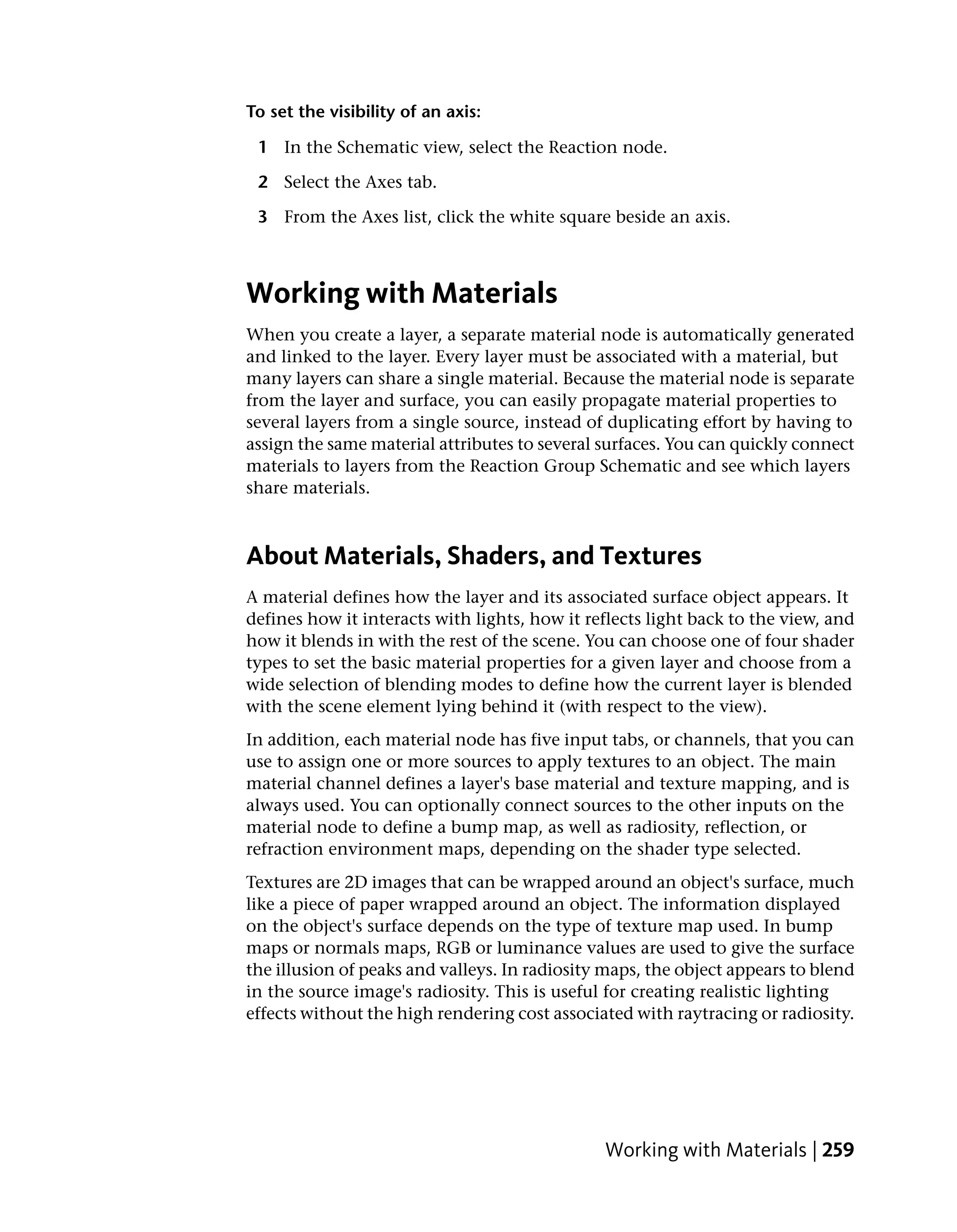 To set the visibility of an axis:

 1 In the Schematic view, select the Reaction node.

 2 Select the Axes tab.

 3 From the Axes list, click the white square beside an axis.



Working with Materials
When you create a layer, a separate material node is automatically generated
and linked to the layer. Every layer must be associated with a material, but
many layers can share a single material. Because the material node is separate
from the layer and surface, you can easily propagate material properties to
several layers from a single source, instead of duplicating effort by having to
assign the same material attributes to several surfaces. You can quickly connect
materials to layers from the Reaction Group Schematic and see which layers
share materials.



About Materials, Shaders, and Textures
A material defines how the layer and its associated surface object appears. It
defines how it interacts with lights, how it reflects light back to the view, and
how it blends in with the rest of the scene. You can choose one of four shader
types to set the basic material properties for a given layer and choose from a
wide selection of blending modes to define how the current layer is blended
with the scene element lying behind it (with respect to the view).
In addition, each material node has five input tabs, or channels, that you can
use to assign one or more sources to apply textures to an object. The main
material channel defines a layer's base material and texture mapping, and is
always used. You can optionally connect sources to the other inputs on the
material node to define a bump map, as well as radiosity, reflection, or
refraction environment maps, depending on the shader type selected.
Textures are 2D images that can be wrapped around an object's surface, much
like a piece of paper wrapped around an object. The information displayed
on the object's surface depends on the type of texture map used. In bump
maps or normals maps, RGB or luminance values are used to give the surface
the illusion of peaks and valleys. In radiosity maps, the object appears to blend
in the source image's radiosity. This is useful for creating realistic lighting
effects without the high rendering cost associated with raytracing or radiosity.




                                               Working with Materials | 259
 