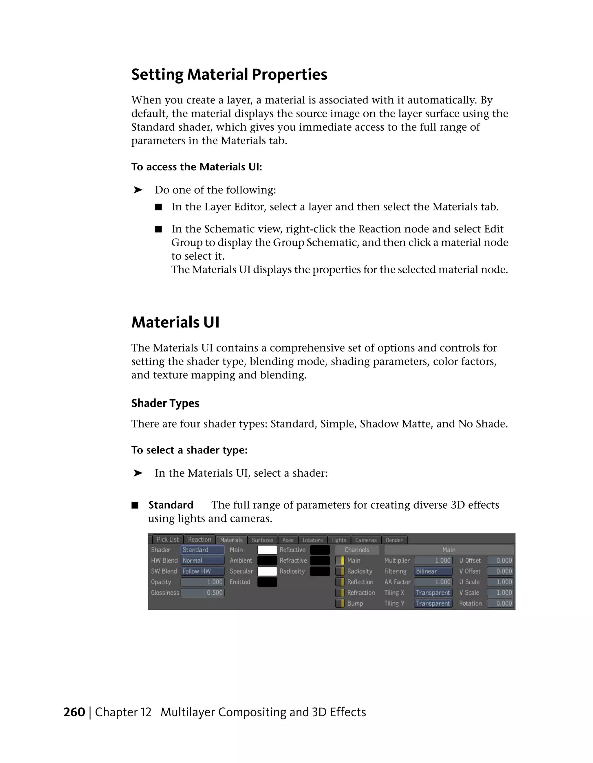 Setting Material Properties
            When you create a layer, a material is associated with it automatically. By
            default, the material displays the source image on the layer surface using the
            Standard shader, which gives you immediate access to the full range of
            parameters in the Materials tab.

            To access the Materials UI:

            ➤    Do one of the following:
                 ■   In the Layer Editor, select a layer and then select the Materials tab.

                 ■   In the Schematic view, right-click the Reaction node and select Edit
                     Group to display the Group Schematic, and then click a material node
                     to select it.
                     The Materials UI displays the properties for the selected material node.




            Materials UI
            The Materials UI contains a comprehensive set of options and controls for
            setting the shader type, blending mode, shading parameters, color factors,
            and texture mapping and blending.

            Shader Types
            There are four shader types: Standard, Simple, Shadow Matte, and No Shade.

            To select a shader type:

            ➤    In the Materials UI, select a shader:


            ■   Standard      The full range of parameters for creating diverse 3D effects
                using lights and cameras.




260 | Chapter 12 Multilayer Compositing and 3D Effects
 