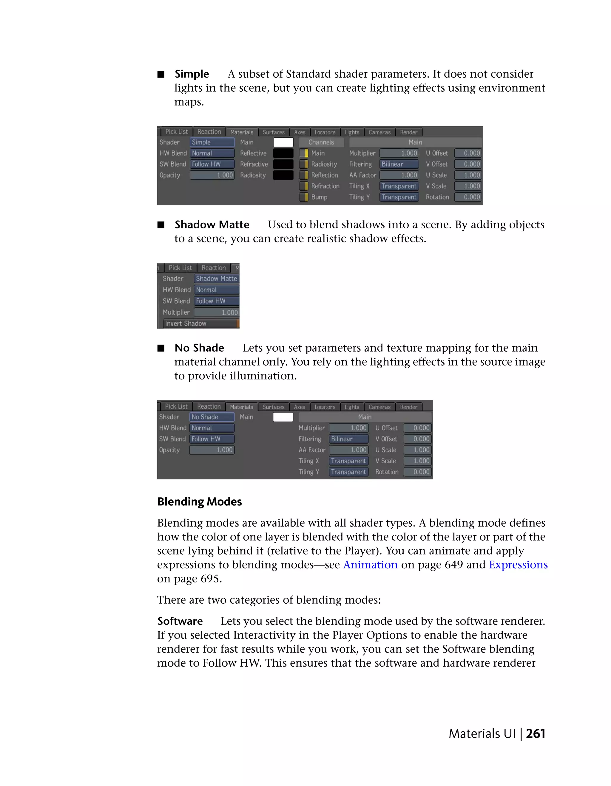■   Simple      A subset of Standard shader parameters. It does not consider
    lights in the scene, but you can create lighting effects using environment
    maps.




■   Shadow Matte       Used to blend shadows into a scene. By adding objects
    to a scene, you can create realistic shadow effects.




■   No Shade      Lets you set parameters and texture mapping for the main
    material channel only. You rely on the lighting effects in the source image
    to provide illumination.




Blending Modes
Blending modes are available with all shader types. A blending mode defines
how the color of one layer is blended with the color of the layer or part of the
scene lying behind it (relative to the Player). You can animate and apply
expressions to blending modes—see Animation on page 649 and Expressions
on page 695.
There are two categories of blending modes:
Software     Lets you select the blending mode used by the software renderer.
If you selected Interactivity in the Player Options to enable the hardware
renderer for fast results while you work, you can set the Software blending
mode to Follow HW. This ensures that the software and hardware renderer




                                                           Materials UI | 261
 