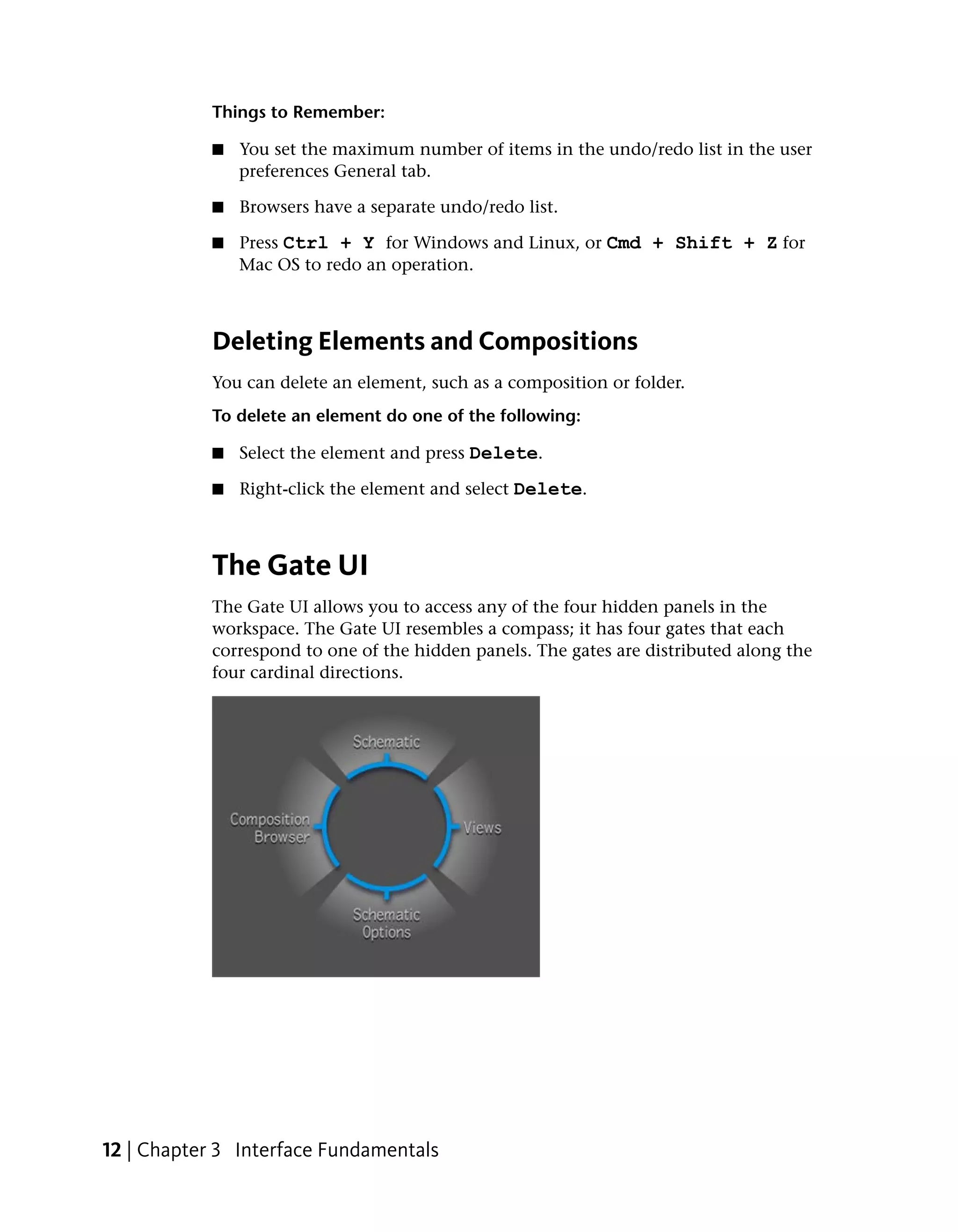 Things to Remember:

            ■   You set the maximum number of items in the undo/redo list in the user
                preferences General tab.

            ■   Browsers have a separate undo/redo list.

            ■   Press Ctrl + Y for Windows and Linux, or Cmd + Shift + Z for
                Mac OS to redo an operation.



            Deleting Elements and Compositions
            You can delete an element, such as a composition or folder.
            To delete an element do one of the following:

            ■   Select the element and press Delete.

            ■   Right-click the element and select Delete.



            The Gate UI
            The Gate UI allows you to access any of the four hidden panels in the
            workspace. The Gate UI resembles a compass; it has four gates that each
            correspond to one of the hidden panels. The gates are distributed along the
            four cardinal directions.




12 | Chapter 3 Interface Fundamentals
 