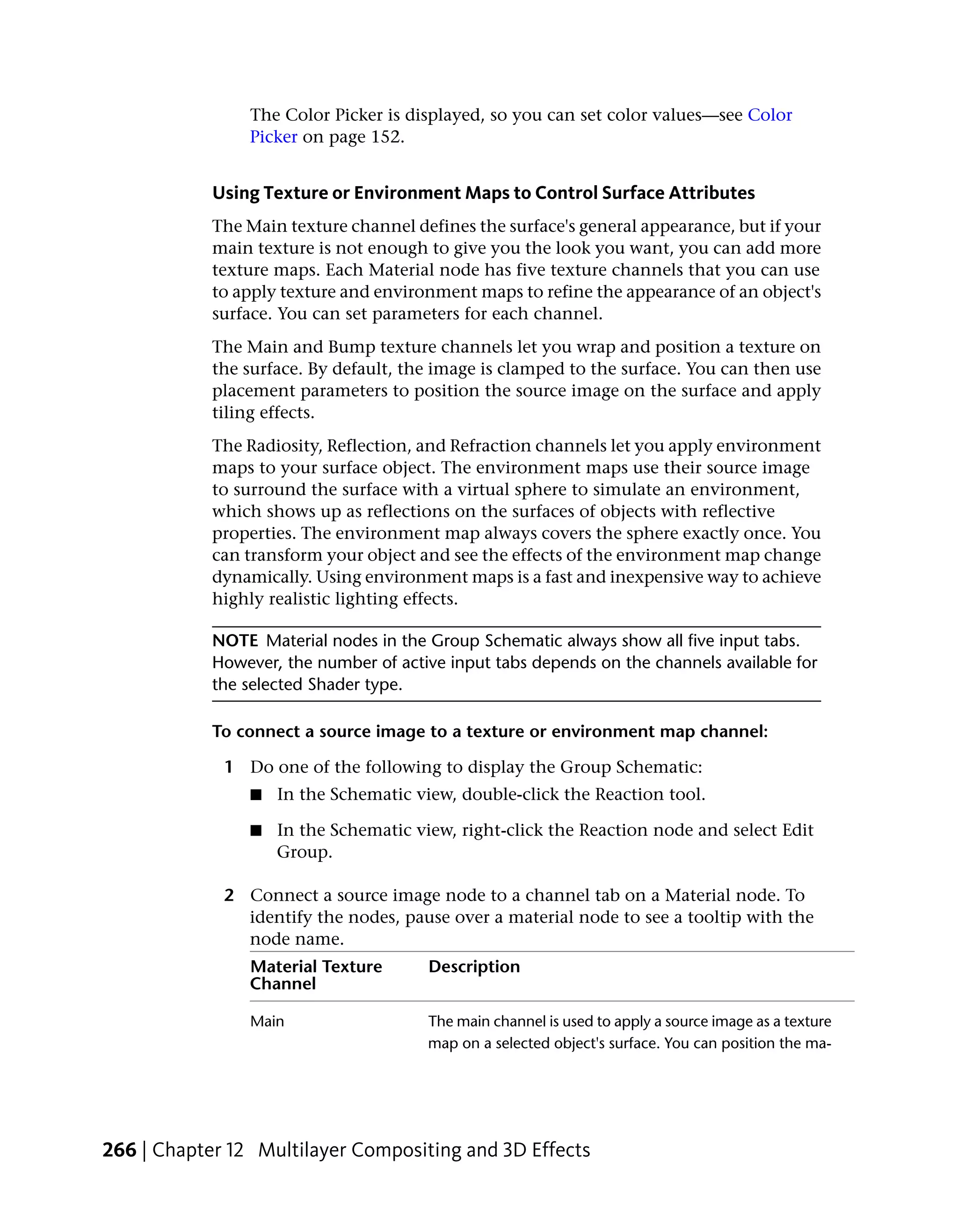 The Color Picker is displayed, so you can set color values—see Color
                Picker on page 152.


            Using Texture or Environment Maps to Control Surface Attributes
            The Main texture channel defines the surface's general appearance, but if your
            main texture is not enough to give you the look you want, you can add more
            texture maps. Each Material node has five texture channels that you can use
            to apply texture and environment maps to refine the appearance of an object's
            surface. You can set parameters for each channel.
            The Main and Bump texture channels let you wrap and position a texture on
            the surface. By default, the image is clamped to the surface. You can then use
            placement parameters to position the source image on the surface and apply
            tiling effects.
            The Radiosity, Reflection, and Refraction channels let you apply environment
            maps to your surface object. The environment maps use their source image
            to surround the surface with a virtual sphere to simulate an environment,
            which shows up as reflections on the surfaces of objects with reflective
            properties. The environment map always covers the sphere exactly once. You
            can transform your object and see the effects of the environment map change
            dynamically. Using environment maps is a fast and inexpensive way to achieve
            highly realistic lighting effects.

            NOTE Material nodes in the Group Schematic always show all five input tabs.
            However, the number of active input tabs depends on the channels available for
            the selected Shader type.

            To connect a source image to a texture or environment map channel:

             1 Do one of the following to display the Group Schematic:
                ■   In the Schematic view, double-click the Reaction tool.

                ■   In the Schematic view, right-click the Reaction node and select Edit
                    Group.

             2 Connect a source image node to a channel tab on a Material node. To
               identify the nodes, pause over a material node to see a tooltip with the
               node name.
                Material Texture       Description
                Channel

                Main                   The main channel is used to apply a source image as a texture
                                       map on a selected object's surface. You can position the ma-




266 | Chapter 12 Multilayer Compositing and 3D Effects
 