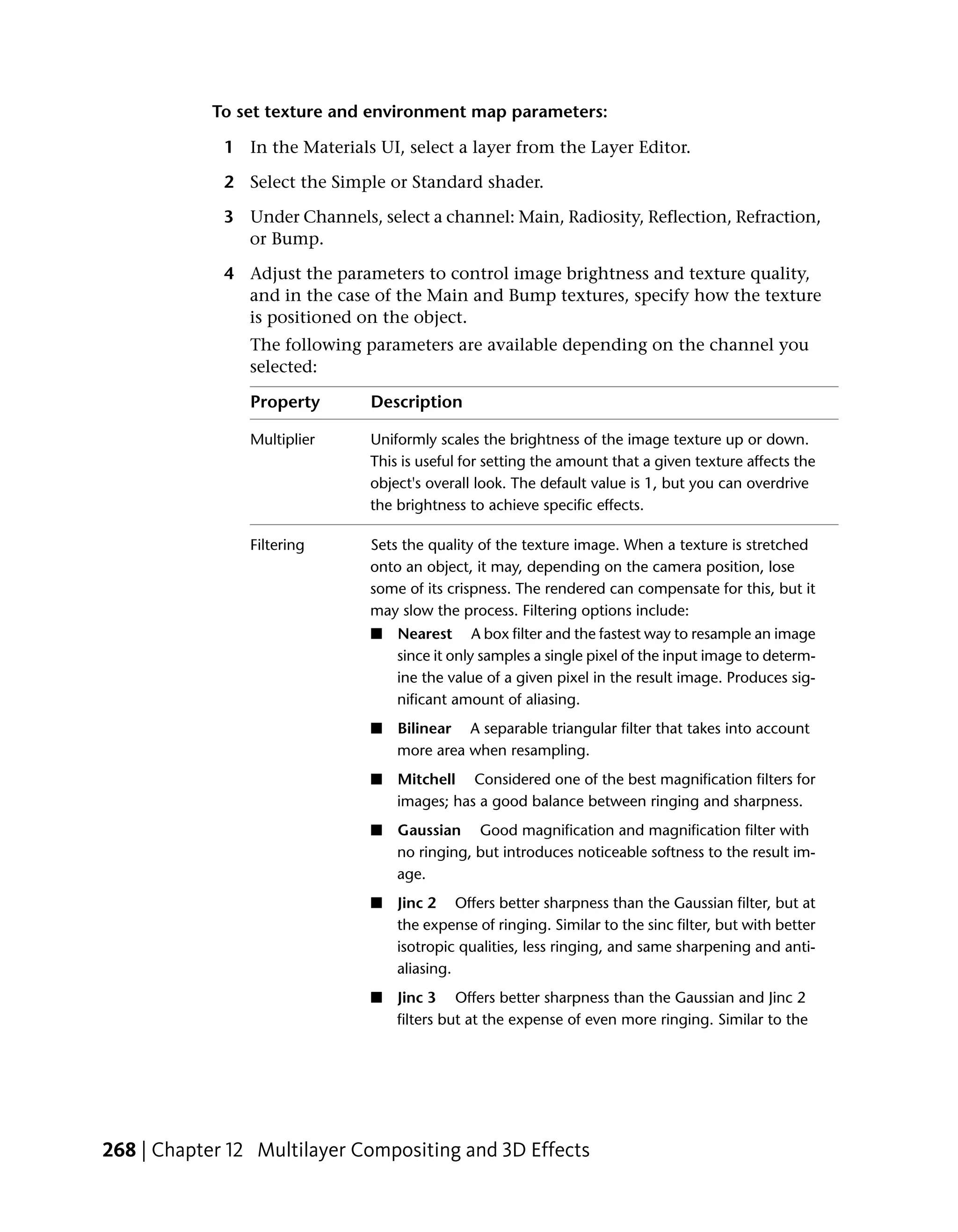 To set texture and environment map parameters:

             1 In the Materials UI, select a layer from the Layer Editor.

             2 Select the Simple or Standard shader.

             3 Under Channels, select a channel: Main, Radiosity, Reflection, Refraction,
               or Bump.

             4 Adjust the parameters to control image brightness and texture quality,
               and in the case of the Main and Bump textures, specify how the texture
               is positioned on the object.
                The following parameters are available depending on the channel you
                selected:

                Property       Description

                Multiplier     Uniformly scales the brightness of the image texture up or down.
                               This is useful for setting the amount that a given texture affects the
                               object's overall look. The default value is 1, but you can overdrive
                               the brightness to achieve specific effects.

                Filtering      Sets the quality of the texture image. When a texture is stretched
                               onto an object, it may, depending on the camera position, lose
                               some of its crispness. The rendered can compensate for this, but it
                               may slow the process. Filtering options include:
                               ■   Nearest A box filter and the fastest way to resample an image
                                   since it only samples a single pixel of the input image to determ-
                                   ine the value of a given pixel in the result image. Produces sig-
                                   nificant amount of aliasing.
                               ■   Bilinear A separable triangular filter that takes into account
                                   more area when resampling.
                               ■   Mitchell Considered one of the best magnification filters for
                                   images; has a good balance between ringing and sharpness.
                               ■   Gaussian Good magnification and magnification filter with
                                   no ringing, but introduces noticeable softness to the result im-
                                   age.
                               ■   Jinc 2 Offers better sharpness than the Gaussian filter, but at
                                   the expense of ringing. Similar to the sinc filter, but with better
                                   isotropic qualities, less ringing, and same sharpening and anti-
                                   aliasing.
                               ■   Jinc 3 Offers better sharpness than the Gaussian and Jinc 2
                                   filters but at the expense of even more ringing. Similar to the




268 | Chapter 12 Multilayer Compositing and 3D Effects
 