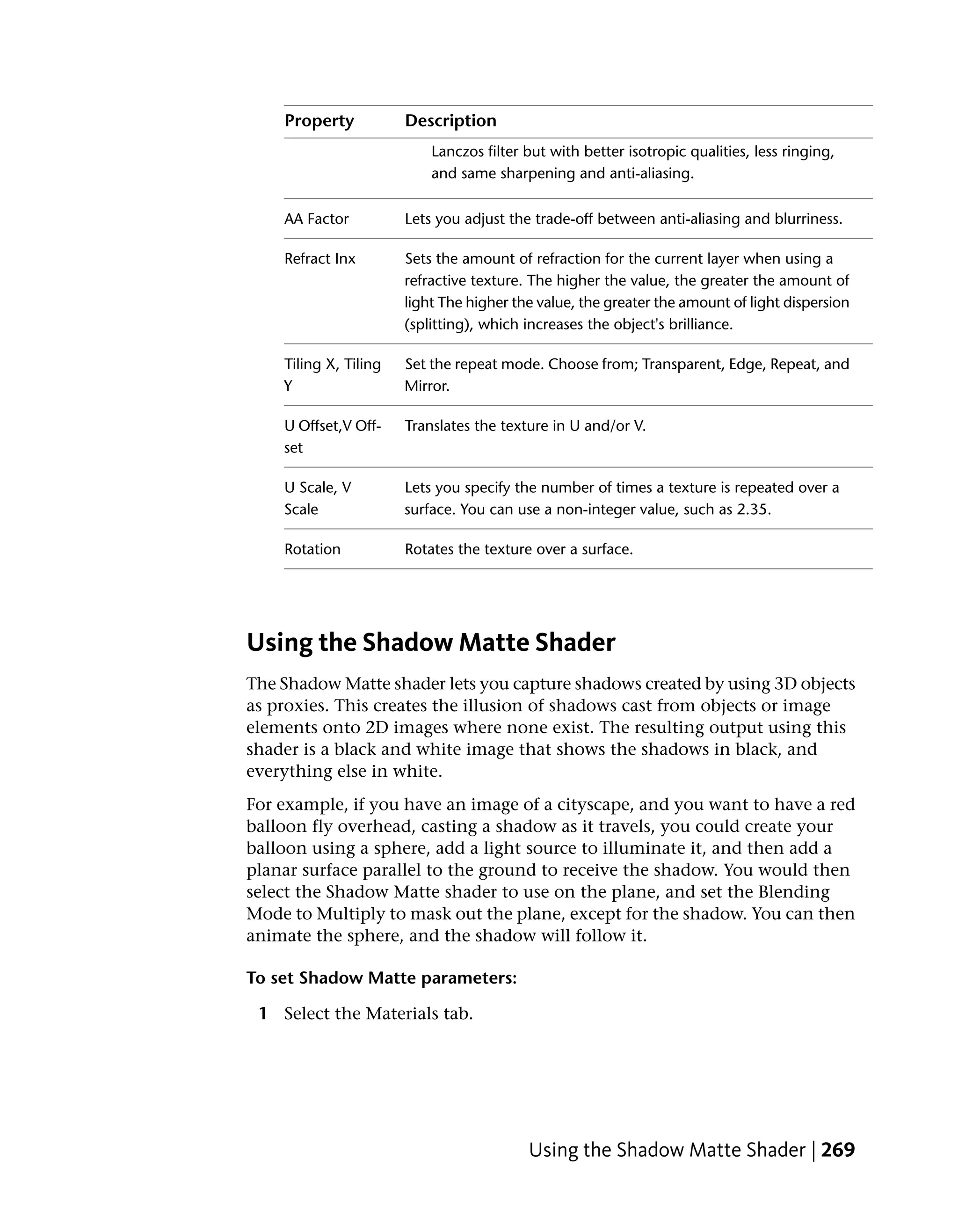 Property           Description
                           Lanczos filter but with better isotropic qualities, less ringing,
                           and same sharpening and anti-aliasing.

    AA Factor          Lets you adjust the trade-off between anti-aliasing and blurriness.

    Refract Inx        Sets the amount of refraction for the current layer when using a
                       refractive texture. The higher the value, the greater the amount of
                       light The higher the value, the greater the amount of light dispersion
                       (splitting), which increases the object's brilliance.

    Tiling X, Tiling   Set the repeat mode. Choose from; Transparent, Edge, Repeat, and
    Y                  Mirror.

    U Offset,V Off-    Translates the texture in U and/or V.
    set

    U Scale, V         Lets you specify the number of times a texture is repeated over a
    Scale              surface. You can use a non-integer value, such as 2.35.

    Rotation           Rotates the texture over a surface.




Using the Shadow Matte Shader
The Shadow Matte shader lets you capture shadows created by using 3D objects
as proxies. This creates the illusion of shadows cast from objects or image
elements onto 2D images where none exist. The resulting output using this
shader is a black and white image that shows the shadows in black, and
everything else in white.
For example, if you have an image of a cityscape, and you want to have a red
balloon fly overhead, casting a shadow as it travels, you could create your
balloon using a sphere, add a light source to illuminate it, and then add a
planar surface parallel to the ground to receive the shadow. You would then
select the Shadow Matte shader to use on the plane, and set the Blending
Mode to Multiply to mask out the plane, except for the shadow. You can then
animate the sphere, and the shadow will follow it.

To set Shadow Matte parameters:

 1 Select the Materials tab.




                                          Using the Shadow Matte Shader | 269
 