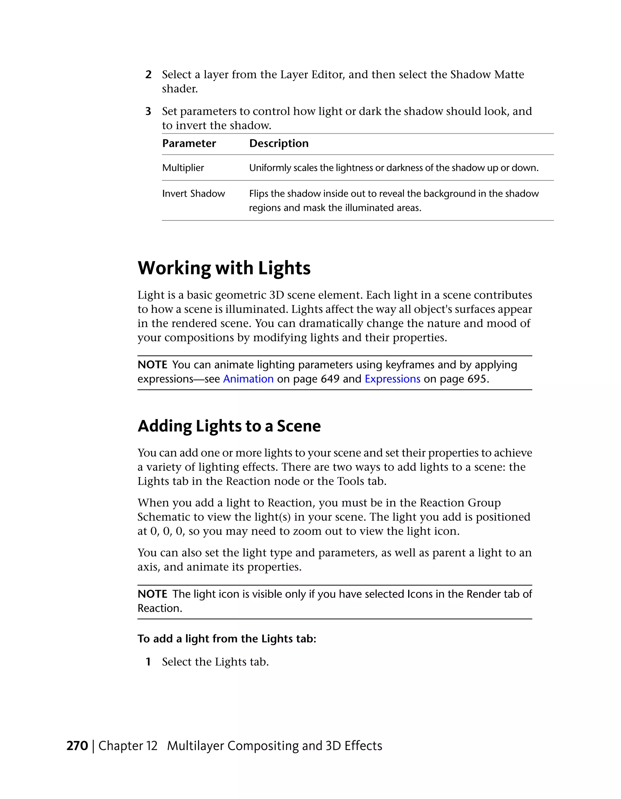 2 Select a layer from the Layer Editor, and then select the Shadow Matte
               shader.

             3 Set parameters to control how light or dark the shadow should look, and
               to invert the shadow.
                 Parameter         Description

                 Multiplier        Uniformly scales the lightness or darkness of the shadow up or down.

                 Invert Shadow     Flips the shadow inside out to reveal the background in the shadow
                                   regions and mask the illuminated areas.




            Working with Lights
            Light is a basic geometric 3D scene element. Each light in a scene contributes
            to how a scene is illuminated. Lights affect the way all object's surfaces appear
            in the rendered scene. You can dramatically change the nature and mood of
            your compositions by modifying lights and their properties.

            NOTE You can animate lighting parameters using keyframes and by applying
            expressions—see Animation on page 649 and Expressions on page 695.



            Adding Lights to a Scene
            You can add one or more lights to your scene and set their properties to achieve
            a variety of lighting effects. There are two ways to add lights to a scene: the
            Lights tab in the Reaction node or the Tools tab.
            When you add a light to Reaction, you must be in the Reaction Group
            Schematic to view the light(s) in your scene. The light you add is positioned
            at 0, 0, 0, so you may need to zoom out to view the light icon.
            You can also set the light type and parameters, as well as parent a light to an
            axis, and animate its properties.

            NOTE The light icon is visible only if you have selected Icons in the Render tab of
            Reaction.

            To add a light from the Lights tab:

             1 Select the Lights tab.




270 | Chapter 12 Multilayer Compositing and 3D Effects
 
