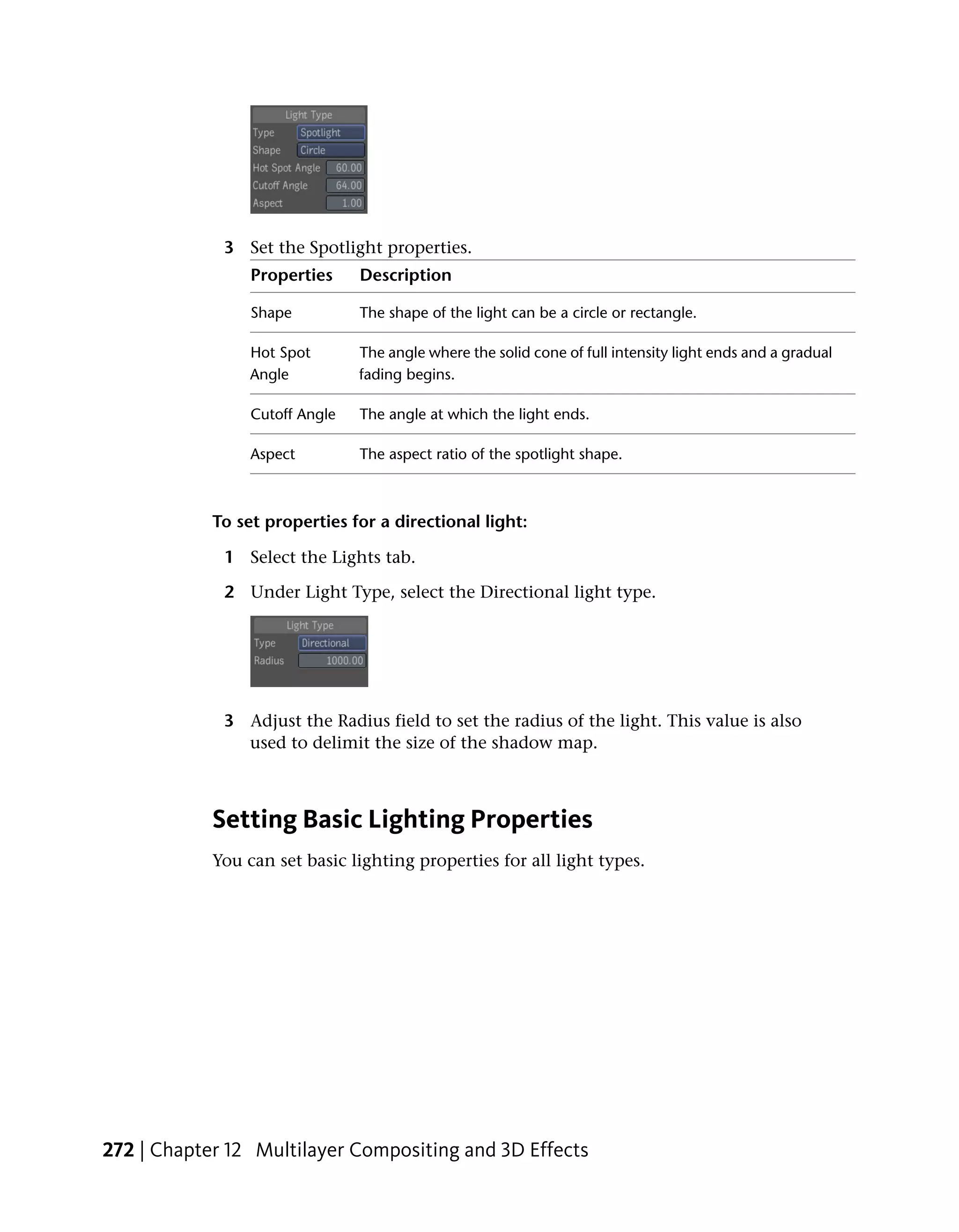 3 Set the Spotlight properties.
                 Properties     Description

                 Shape          The shape of the light can be a circle or rectangle.

                 Hot Spot       The angle where the solid cone of full intensity light ends and a gradual
                 Angle          fading begins.

                 Cutoff Angle   The angle at which the light ends.

                 Aspect         The aspect ratio of the spotlight shape.



            To set properties for a directional light:

             1 Select the Lights tab.

             2 Under Light Type, select the Directional light type.




             3 Adjust the Radius field to set the radius of the light. This value is also
               used to delimit the size of the shadow map.



            Setting Basic Lighting Properties
            You can set basic lighting properties for all light types.




272 | Chapter 12 Multilayer Compositing and 3D Effects
 