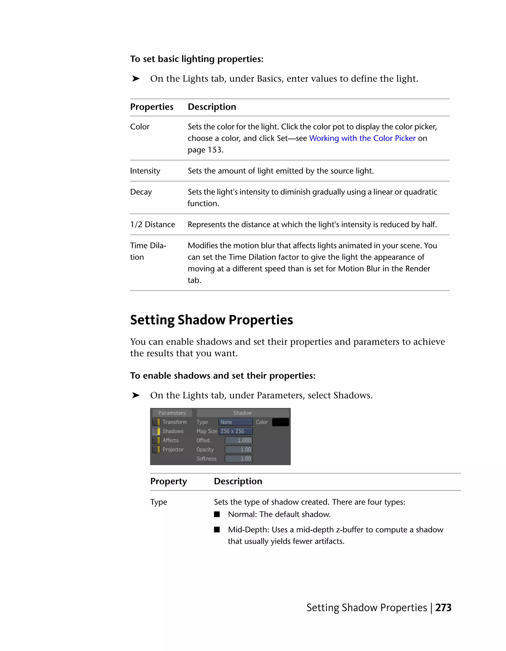 To set basic lighting properties:

➤       On the Lights tab, under Basics, enter values to define the light.


Properties         Description

Color              Sets the color for the light. Click the color pot to display the color picker,
                   choose a color, and click Set—see Working with the Color Picker on
                   page 153.

Intensity          Sets the amount of light emitted by the source light.

Decay              Sets the light's intensity to diminish gradually using a linear or quadratic
                   function.

1/2 Distance       Represents the distance at which the light's intensity is reduced by half.

Time Dila-         Modifies the motion blur that affects lights animated in your scene. You
tion               can set the Time Dilation factor to give the light the appearance of
                   moving at a different speed than is set for Motion Blur in the Render
                   tab.




Setting Shadow Properties
You can enable shadows and set their properties and parameters to achieve
the results that you want.

To enable shadows and set their properties:

➤       On the Lights tab, under Parameters, select Shadows.




        Property           Description

        Type               Sets the type of shadow created. There are four types:
                           ■   Normal: The default shadow.
                           ■   Mid-Depth: Uses a mid-depth z-buffer to compute a shadow
                               that usually yields fewer artifacts.




                                                        Setting Shadow Properties | 273
 
