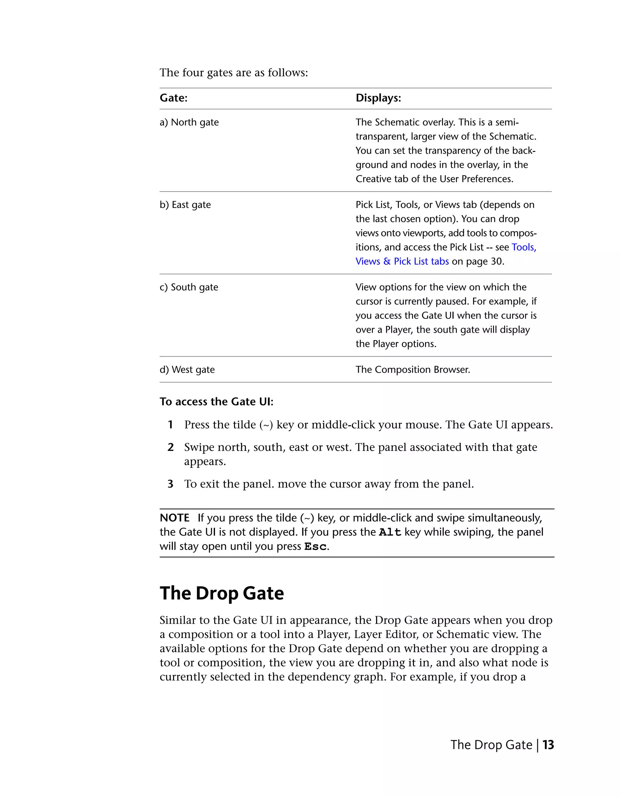 The four gates are as follows:

Gate:                                   Displays:

a) North gate                           The Schematic overlay. This is a semi-
                                        transparent, larger view of the Schematic.
                                        You can set the transparency of the back-
                                        ground and nodes in the overlay, in the
                                        Creative tab of the User Preferences.

b) East gate                            Pick List, Tools, or Views tab (depends on
                                        the last chosen option). You can drop
                                        views onto viewports, add tools to compos-
                                        itions, and access the Pick List -- see Tools,
                                        Views & Pick List tabs on page 30.

c) South gate                           View options for the view on which the
                                        cursor is currently paused. For example, if
                                        you access the Gate UI when the cursor is
                                        over a Player, the south gate will display
                                        the Player options.

d) West gate                            The Composition Browser.


To access the Gate UI:

 1 Press the tilde (~) key or middle-click your mouse. The Gate UI appears.

 2 Swipe north, south, east or west. The panel associated with that gate
   appears.

 3 To exit the panel. move the cursor away from the panel.


NOTE If you press the tilde (~) key, or middle-click and swipe simultaneously,
the Gate UI is not displayed. If you press the Alt key while swiping, the panel
will stay open until you press Esc.



The Drop Gate
Similar to the Gate UI in appearance, the Drop Gate appears when you drop
a composition or a tool into a Player, Layer Editor, or Schematic view. The
available options for the Drop Gate depend on whether you are dropping a
tool or composition, the view you are dropping it in, and also what node is
currently selected in the dependency graph. For example, if you drop a




                                                                The Drop Gate | 13
 