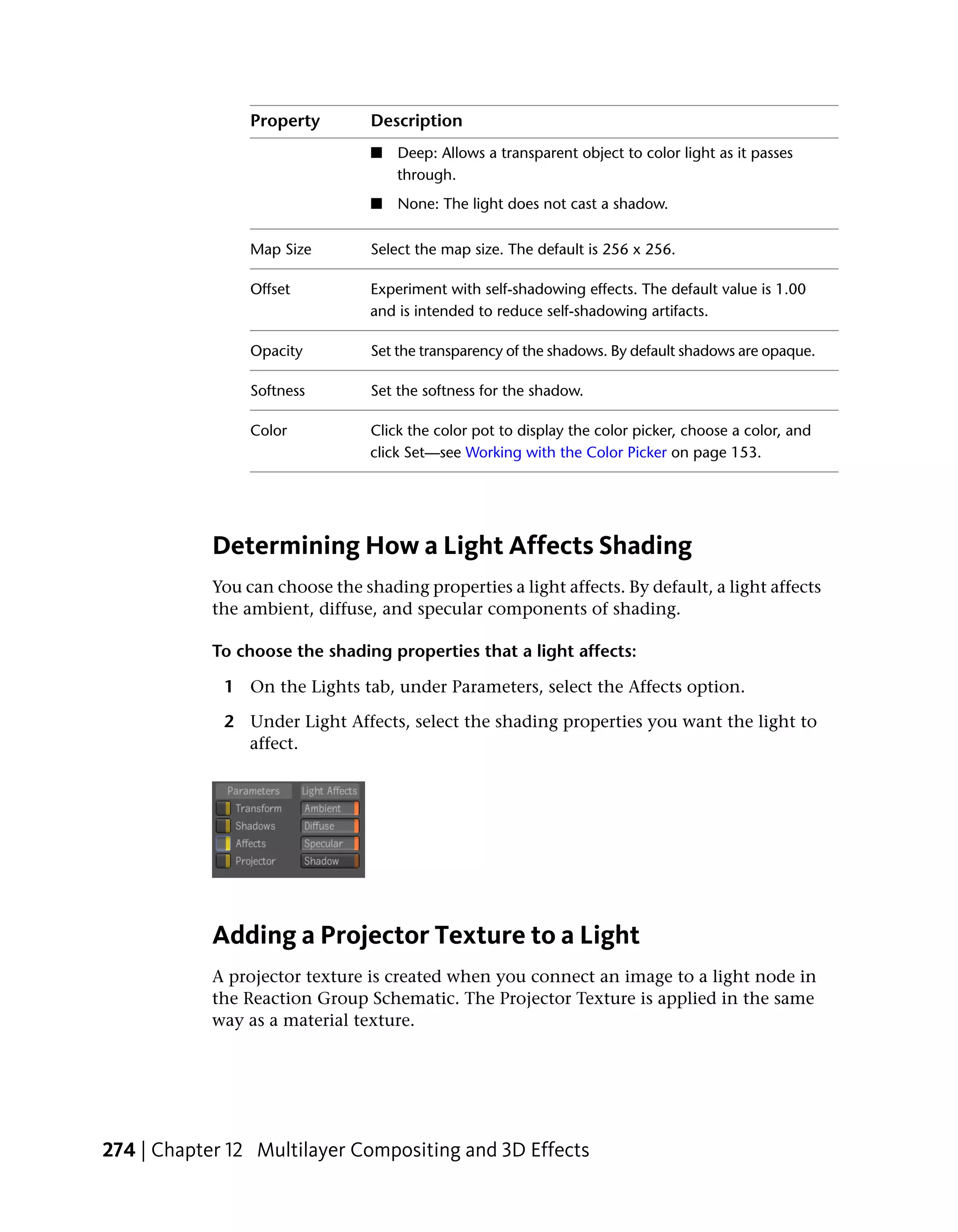 Property        Description
                                 ■   Deep: Allows a transparent object to color light as it passes
                                     through.
                                 ■   None: The light does not cast a shadow.

                 Map Size        Select the map size. The default is 256 x 256.

                 Offset          Experiment with self-shadowing effects. The default value is 1.00
                                 and is intended to reduce self-shadowing artifacts.

                 Opacity         Set the transparency of the shadows. By default shadows are opaque.

                 Softness        Set the softness for the shadow.

                 Color           Click the color pot to display the color picker, choose a color, and
                                 click Set—see Working with the Color Picker on page 153.




            Determining How a Light Affects Shading
            You can choose the shading properties a light affects. By default, a light affects
            the ambient, diffuse, and specular components of shading.

            To choose the shading properties that a light affects:

             1 On the Lights tab, under Parameters, select the Affects option.

             2 Under Light Affects, select the shading properties you want the light to
               affect.




            Adding a Projector Texture to a Light
            A projector texture is created when you connect an image to a light node in
            the Reaction Group Schematic. The Projector Texture is applied in the same
            way as a material texture.




274 | Chapter 12 Multilayer Compositing and 3D Effects
 