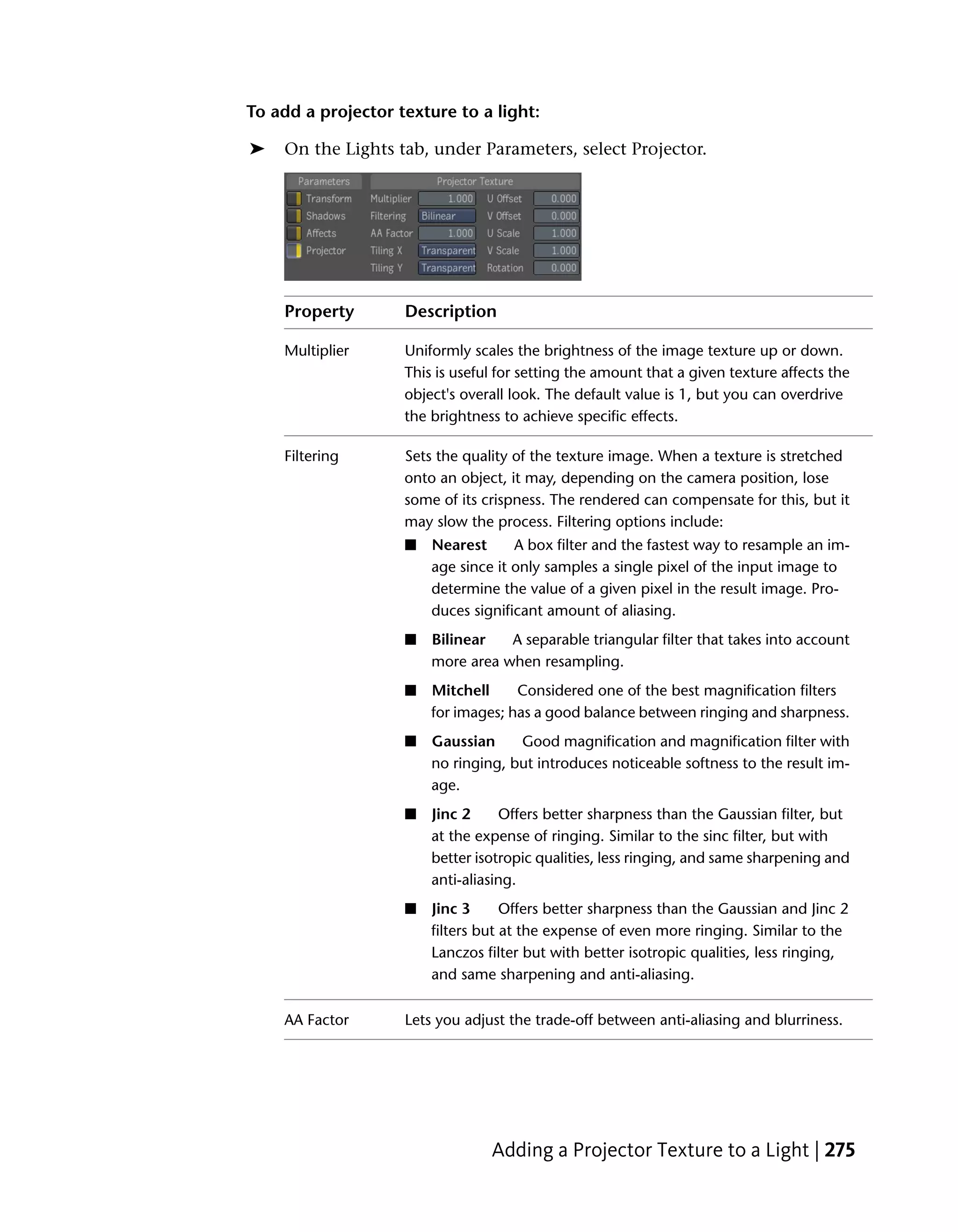 To add a projector texture to a light:

➤   On the Lights tab, under Parameters, select Projector.




    Property        Description

    Multiplier      Uniformly scales the brightness of the image texture up or down.
                    This is useful for setting the amount that a given texture affects the
                    object's overall look. The default value is 1, but you can overdrive
                    the brightness to achieve specific effects.

    Filtering       Sets the quality of the texture image. When a texture is stretched
                    onto an object, it may, depending on the camera position, lose
                    some of its crispness. The rendered can compensate for this, but it
                    may slow the process. Filtering options include:
                    ■   Nearest      A box filter and the fastest way to resample an im-
                        age since it only samples a single pixel of the input image to
                        determine the value of a given pixel in the result image. Pro-
                        duces significant amount of aliasing.
                    ■   Bilinear   A separable triangular filter that takes into account
                        more area when resampling.
                    ■   Mitchell     Considered one of the best magnification filters
                        for images; has a good balance between ringing and sharpness.
                    ■   Gaussian     Good magnification and magnification filter with
                        no ringing, but introduces noticeable softness to the result im-
                        age.
                    ■   Jinc 2     Offers better sharpness than the Gaussian filter, but
                        at the expense of ringing. Similar to the sinc filter, but with
                        better isotropic qualities, less ringing, and same sharpening and
                        anti-aliasing.
                    ■   Jinc 3      Offers better sharpness than the Gaussian and Jinc 2
                        filters but at the expense of even more ringing. Similar to the
                        Lanczos filter but with better isotropic qualities, less ringing,
                        and same sharpening and anti-aliasing.

    AA Factor       Lets you adjust the trade-off between anti-aliasing and blurriness.




                                 Adding a Projector Texture to a Light | 275
 