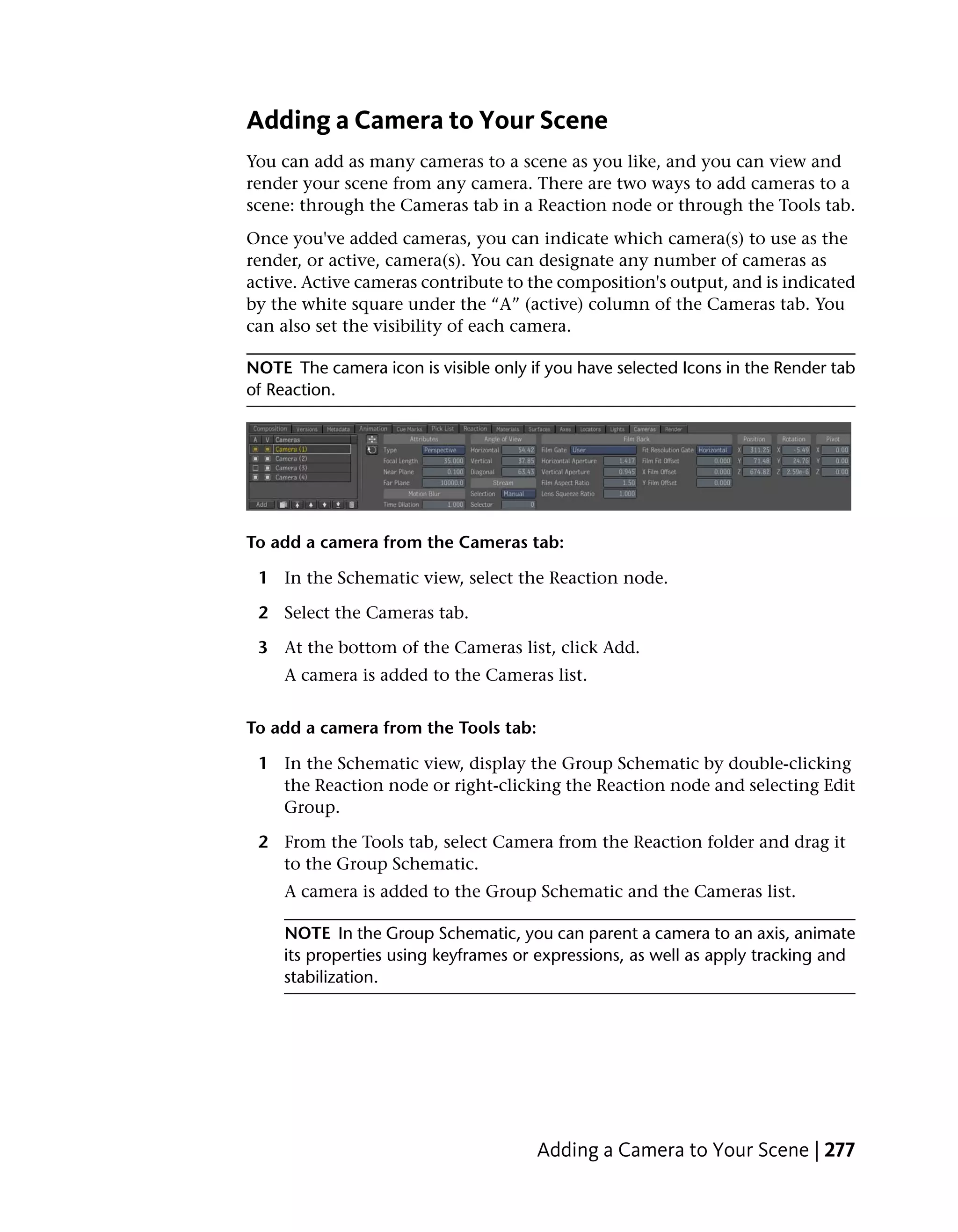 Adding a Camera to Your Scene
You can add as many cameras to a scene as you like, and you can view and
render your scene from any camera. There are two ways to add cameras to a
scene: through the Cameras tab in a Reaction node or through the Tools tab.
Once you've added cameras, you can indicate which camera(s) to use as the
render, or active, camera(s). You can designate any number of cameras as
active. Active cameras contribute to the composition's output, and is indicated
by the white square under the “A” (active) column of the Cameras tab. You
can also set the visibility of each camera.

NOTE The camera icon is visible only if you have selected Icons in the Render tab
of Reaction.




To add a camera from the Cameras tab:

 1 In the Schematic view, select the Reaction node.

 2 Select the Cameras tab.

 3 At the bottom of the Cameras list, click Add.
     A camera is added to the Cameras list.


To add a camera from the Tools tab:

 1 In the Schematic view, display the Group Schematic by double-clicking
   the Reaction node or right-clicking the Reaction node and selecting Edit
   Group.

 2 From the Tools tab, select Camera from the Reaction folder and drag it
   to the Group Schematic.
     A camera is added to the Group Schematic and the Cameras list.

     NOTE In the Group Schematic, you can parent a camera to an axis, animate
     its properties using keyframes or expressions, as well as apply tracking and
     stabilization.




                                      Adding a Camera to Your Scene | 277
 