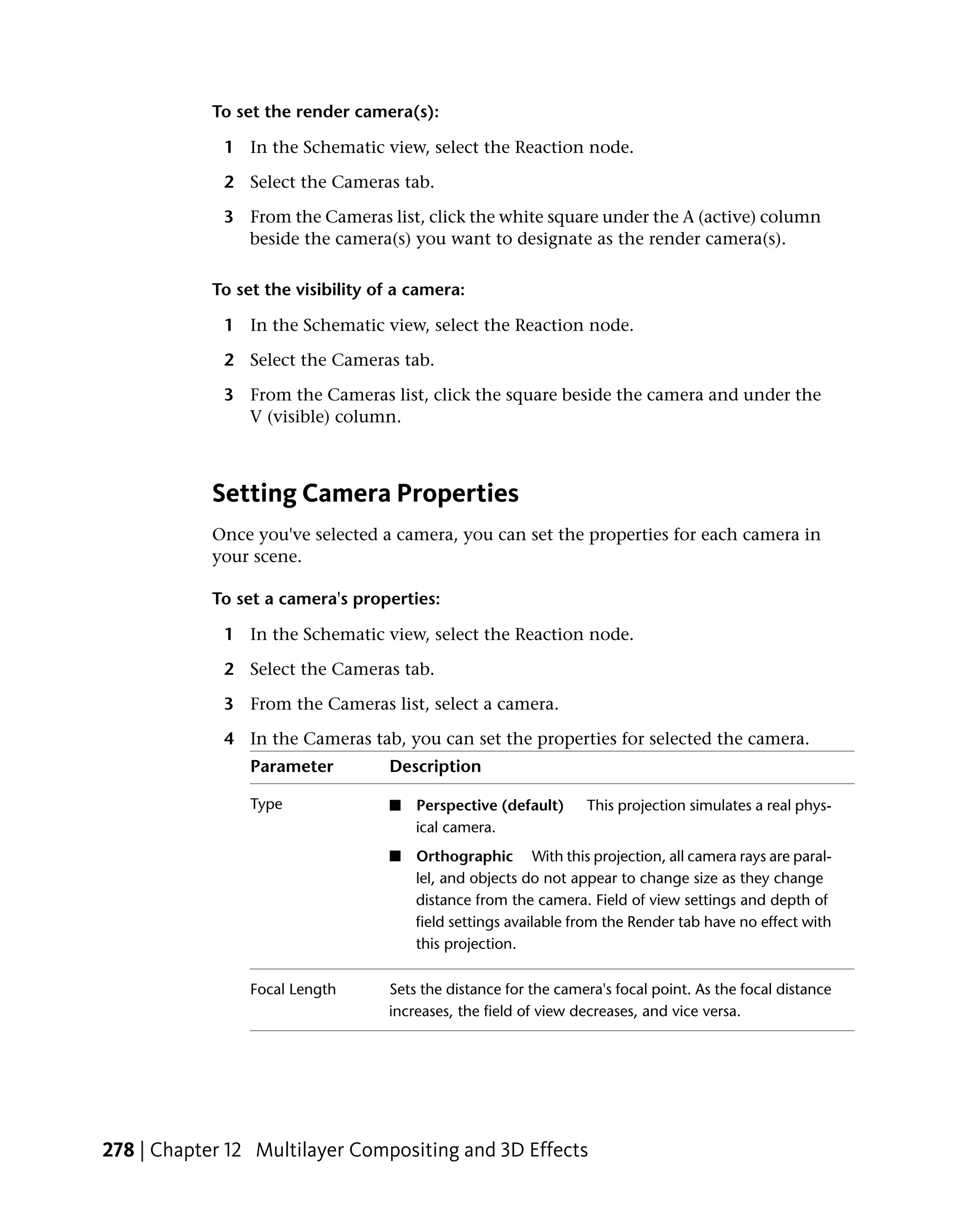 To set the render camera(s):

             1 In the Schematic view, select the Reaction node.

             2 Select the Cameras tab.

             3 From the Cameras list, click the white square under the A (active) column
               beside the camera(s) you want to designate as the render camera(s).

            To set the visibility of a camera:

             1 In the Schematic view, select the Reaction node.

             2 Select the Cameras tab.

             3 From the Cameras list, click the square beside the camera and under the
               V (visible) column.



            Setting Camera Properties
            Once you've selected a camera, you can set the properties for each camera in
            your scene.

            To set a camera's properties:

             1 In the Schematic view, select the Reaction node.

             2 Select the Cameras tab.

             3 From the Cameras list, select a camera.

             4 In the Cameras tab, you can set the properties for selected the camera.
                 Parameter         Description

                 Type              ■   Perspective (default)     This projection simulates a real phys-
                                       ical camera.
                                   ■   Orthographic With this projection, all camera rays are paral-
                                       lel, and objects do not appear to change size as they change
                                       distance from the camera. Field of view settings and depth of
                                       field settings available from the Render tab have no effect with
                                       this projection.

                 Focal Length      Sets the distance for the camera's focal point. As the focal distance
                                   increases, the field of view decreases, and vice versa.




278 | Chapter 12 Multilayer Compositing and 3D Effects
 