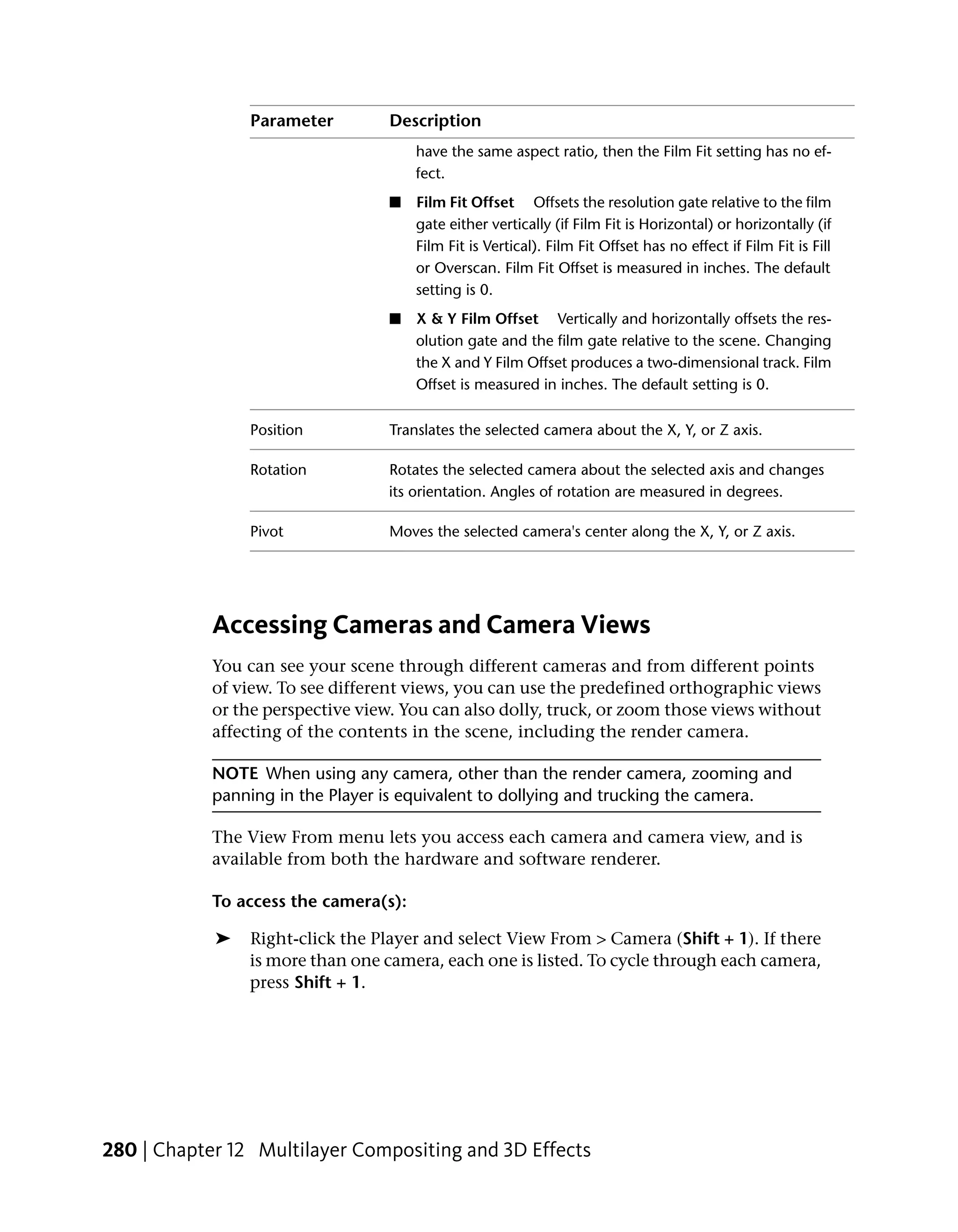 Parameter         Description
                                       have the same aspect ratio, then the Film Fit setting has no ef-
                                       fect.
                                  ■    Film Fit Offset Offsets the resolution gate relative to the film
                                       gate either vertically (if Film Fit is Horizontal) or horizontally (if
                                       Film Fit is Vertical). Film Fit Offset has no effect if Film Fit is Fill
                                       or Overscan. Film Fit Offset is measured in inches. The default
                                       setting is 0.
                                  ■    X & Y Film Offset Vertically and horizontally offsets the res-
                                       olution gate and the film gate relative to the scene. Changing
                                       the X and Y Film Offset produces a two-dimensional track. Film
                                       Offset is measured in inches. The default setting is 0.

                Position          Translates the selected camera about the X, Y, or Z axis.

                Rotation          Rotates the selected camera about the selected axis and changes
                                  its orientation. Angles of rotation are measured in degrees.

                Pivot             Moves the selected camera's center along the X, Y, or Z axis.




            Accessing Cameras and Camera Views
            You can see your scene through different cameras and from different points
            of view. To see different views, you can use the predefined orthographic views
            or the perspective view. You can also dolly, truck, or zoom those views without
            affecting of the contents in the scene, including the render camera.

            NOTE When using any camera, other than the render camera, zooming and
            panning in the Player is equivalent to dollying and trucking the camera.

            The View From menu lets you access each camera and camera view, and is
            available from both the hardware and software renderer.

            To access the camera(s):

            ➤   Right-click the Player and select View From > Camera (Shift + 1). If there
                is more than one camera, each one is listed. To cycle through each camera,
                press Shift + 1.




280 | Chapter 12 Multilayer Compositing and 3D Effects
 