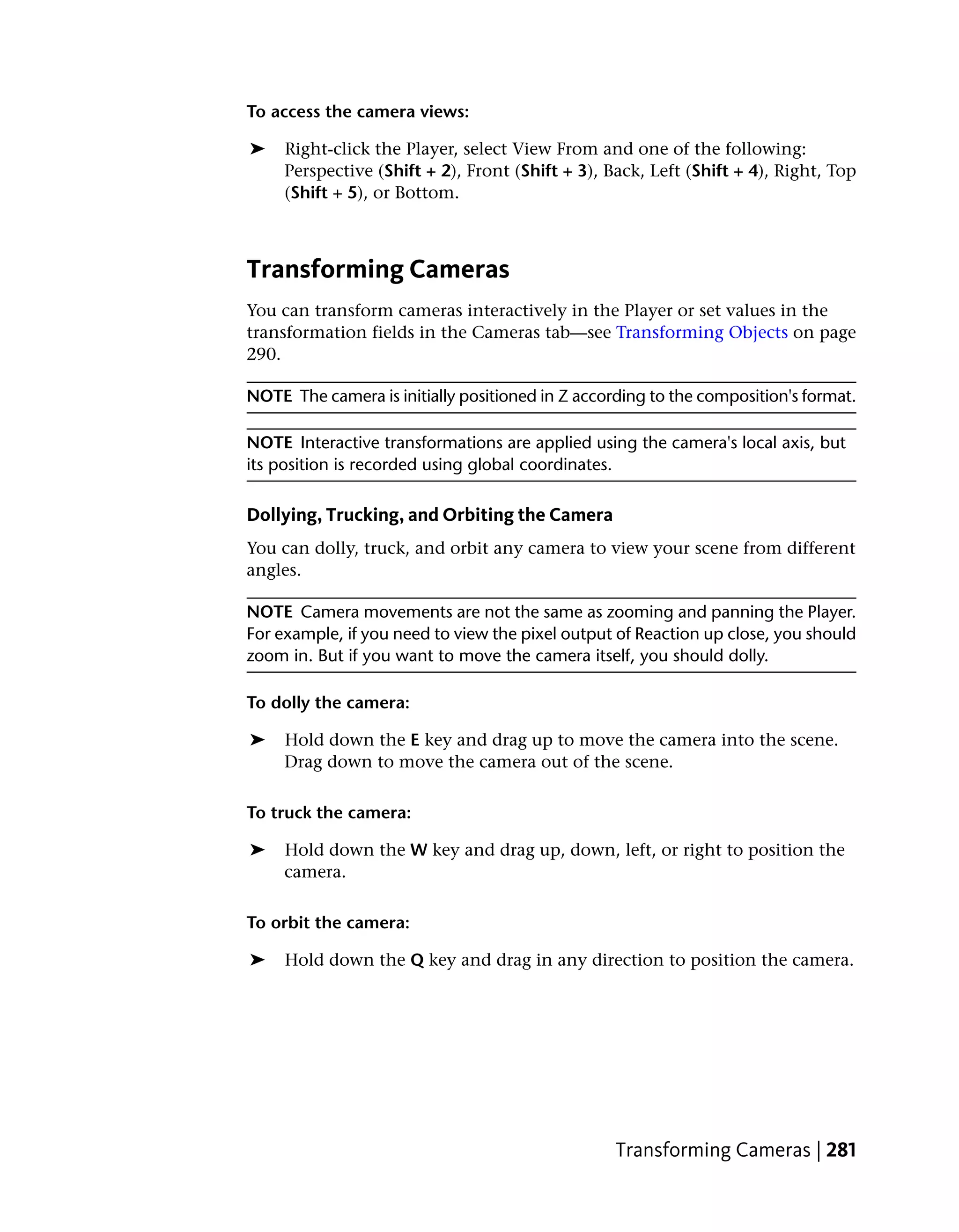 To access the camera views:

➤    Right-click the Player, select View From and one of the following:
     Perspective (Shift + 2), Front (Shift + 3), Back, Left (Shift + 4), Right, Top
     (Shift + 5), or Bottom.



Transforming Cameras
You can transform cameras interactively in the Player or set values in the
transformation fields in the Cameras tab—see Transforming Objects on page
290.

NOTE The camera is initially positioned in Z according to the composition's format.

NOTE Interactive transformations are applied using the camera's local axis, but
its position is recorded using global coordinates.

Dollying, Trucking, and Orbiting the Camera
You can dolly, truck, and orbit any camera to view your scene from different
angles.

NOTE Camera movements are not the same as zooming and panning the Player.
For example, if you need to view the pixel output of Reaction up close, you should
zoom in. But if you want to move the camera itself, you should dolly.

To dolly the camera:

➤    Hold down the E key and drag up to move the camera into the scene.
     Drag down to move the camera out of the scene.

To truck the camera:

➤    Hold down the W key and drag up, down, left, or right to position the
     camera.

To orbit the camera:

➤    Hold down the Q key and drag in any direction to position the camera.




                                                  Transforming Cameras | 281
 