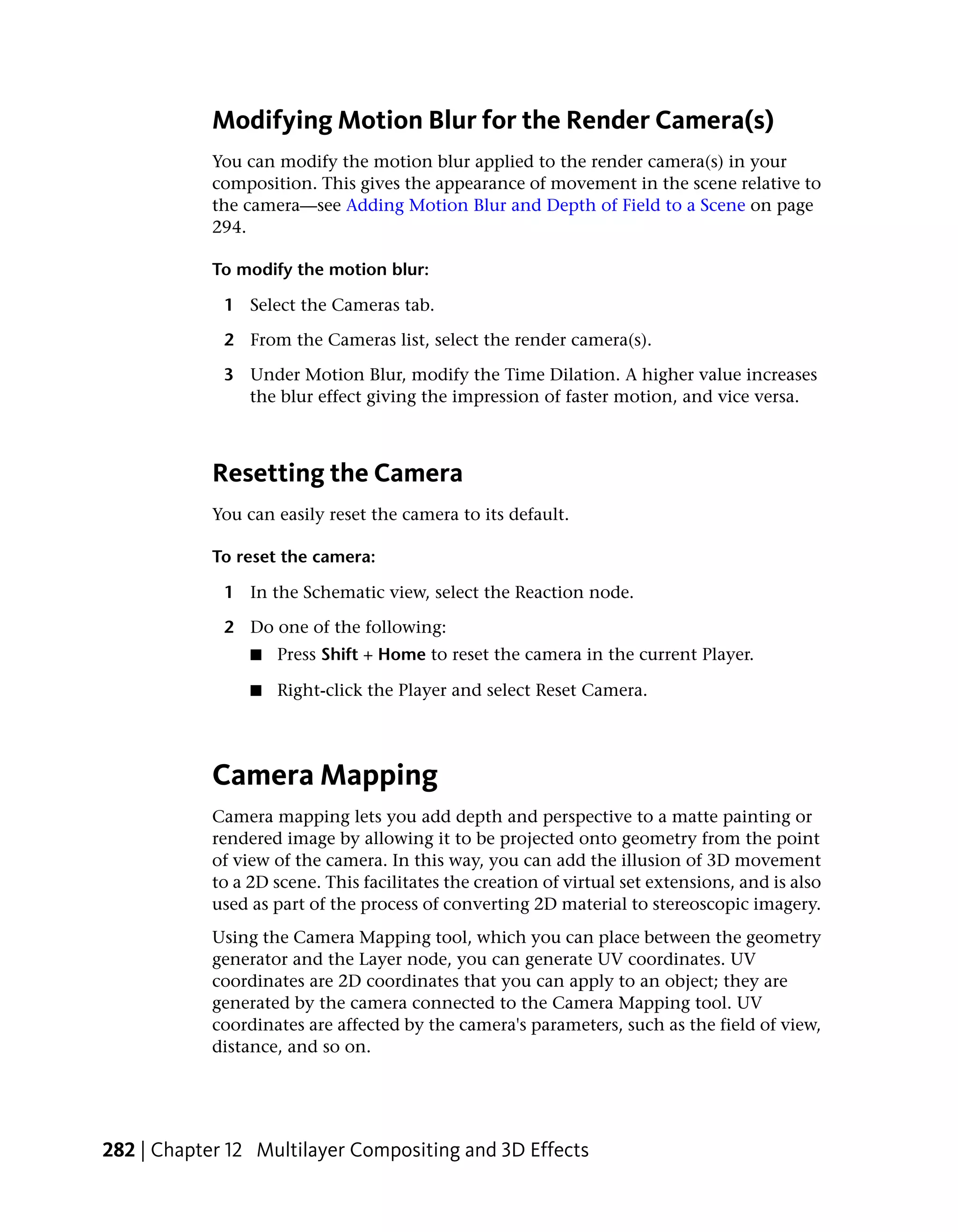 Modifying Motion Blur for the Render Camera(s)
            You can modify the motion blur applied to the render camera(s) in your
            composition. This gives the appearance of movement in the scene relative to
            the camera—see Adding Motion Blur and Depth of Field to a Scene on page
            294.

            To modify the motion blur:

             1 Select the Cameras tab.

             2 From the Cameras list, select the render camera(s).

             3 Under Motion Blur, modify the Time Dilation. A higher value increases
               the blur effect giving the impression of faster motion, and vice versa.



            Resetting the Camera
            You can easily reset the camera to its default.

            To reset the camera:

             1 In the Schematic view, select the Reaction node.

             2 Do one of the following:
                 ■   Press Shift + Home to reset the camera in the current Player.

                 ■   Right-click the Player and select Reset Camera.




            Camera Mapping
            Camera mapping lets you add depth and perspective to a matte painting or
            rendered image by allowing it to be projected onto geometry from the point
            of view of the camera. In this way, you can add the illusion of 3D movement
            to a 2D scene. This facilitates the creation of virtual set extensions, and is also
            used as part of the process of converting 2D material to stereoscopic imagery.
            Using the Camera Mapping tool, which you can place between the geometry
            generator and the Layer node, you can generate UV coordinates. UV
            coordinates are 2D coordinates that you can apply to an object; they are
            generated by the camera connected to the Camera Mapping tool. UV
            coordinates are affected by the camera's parameters, such as the field of view,
            distance, and so on.




282 | Chapter 12 Multilayer Compositing and 3D Effects
 