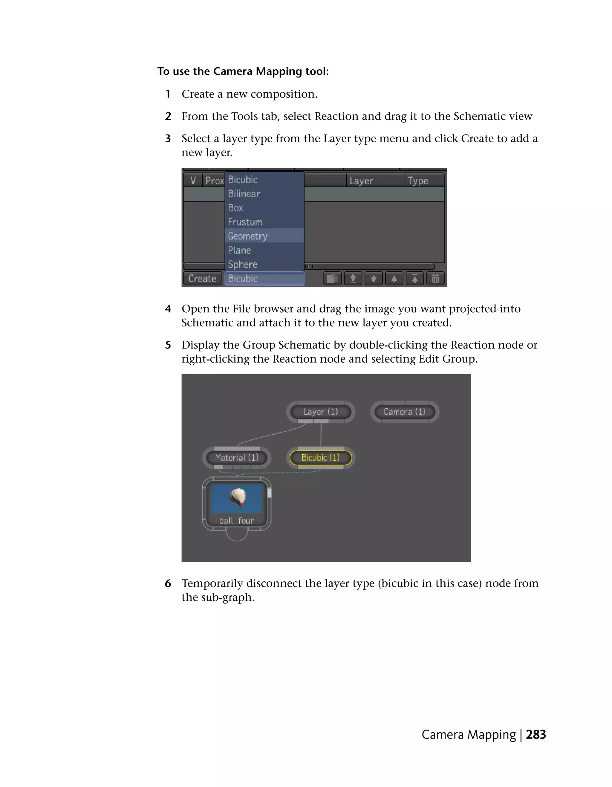 To use the Camera Mapping tool:

 1 Create a new composition.

 2 From the Tools tab, select Reaction and drag it to the Schematic view

 3 Select a layer type from the Layer type menu and click Create to add a
   new layer.




 4 Open the File browser and drag the image you want projected into
   Schematic and attach it to the new layer you created.

 5 Display the Group Schematic by double-clicking the Reaction node or
   right-clicking the Reaction node and selecting Edit Group.




 6 Temporarily disconnect the layer type (bicubic in this case) node from
   the sub-graph.




                                                  Camera Mapping | 283
 