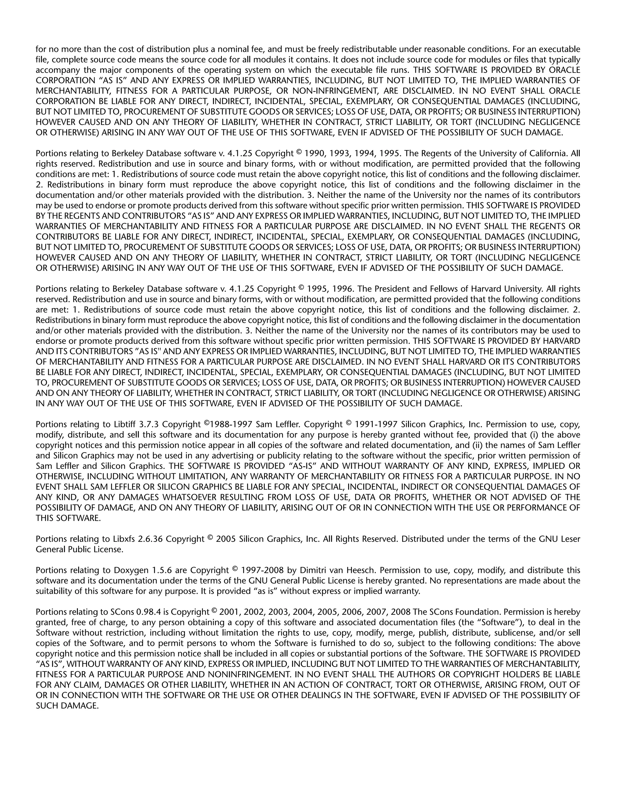 for no more than the cost of distribution plus a nominal fee, and must be freely redistributable under reasonable conditions. For an executable
file, complete source code means the source code for all modules it contains. It does not include source code for modules or files that typically
accompany the major components of the operating system on which the executable file runs. THIS SOFTWARE IS PROVIDED BY ORACLE
CORPORATION “AS IS” AND ANY EXPRESS OR IMPLIED WARRANTIES, INCLUDING, BUT NOT LIMITED TO, THE IMPLIED WARRANTIES OF
MERCHANTABILITY, FITNESS FOR A PARTICULAR PURPOSE, OR NON-INFRINGEMENT, ARE DISCLAIMED. IN NO EVENT SHALL ORACLE
CORPORATION BE LIABLE FOR ANY DIRECT, INDIRECT, INCIDENTAL, SPECIAL, EXEMPLARY, OR CONSEQUENTIAL DAMAGES (INCLUDING,
BUT NOT LIMITED TO, PROCUREMENT OF SUBSTITUTE GOODS OR SERVICES; LOSS OF USE, DATA, OR PROFITS; OR BUSINESS INTERRUPTION)
HOWEVER CAUSED AND ON ANY THEORY OF LIABILITY, WHETHER IN CONTRACT, STRICT LIABILITY, OR TORT (INCLUDING NEGLIGENCE
OR OTHERWISE) ARISING IN ANY WAY OUT OF THE USE OF THIS SOFTWARE, EVEN IF ADVISED OF THE POSSIBILITY OF SUCH DAMAGE.

Portions relating to Berkeley Database software v. 4.1.25 Copyright © 1990, 1993, 1994, 1995. The Regents of the University of California. All
rights reserved. Redistribution and use in source and binary forms, with or without modification, are permitted provided that the following
conditions are met: 1. Redistributions of source code must retain the above copyright notice, this list of conditions and the following disclaimer.
2. Redistributions in binary form must reproduce the above copyright notice, this list of conditions and the following disclaimer in the
documentation and/or other materials provided with the distribution. 3. Neither the name of the University nor the names of its contributors
may be used to endorse or promote products derived from this software without specific prior written permission. THIS SOFTWARE IS PROVIDED
BY THE REGENTS AND CONTRIBUTORS “AS IS” AND ANY EXPRESS OR IMPLIED WARRANTIES, INCLUDING, BUT NOT LIMITED TO, THE IMPLIED
WARRANTIES OF MERCHANTABILITY AND FITNESS FOR A PARTICULAR PURPOSE ARE DISCLAIMED. IN NO EVENT SHALL THE REGENTS OR
CONTRIBUTORS BE LIABLE FOR ANY DIRECT, INDIRECT, INCIDENTAL, SPECIAL, EXEMPLARY, OR CONSEQUENTIAL DAMAGES (INCLUDING,
BUT NOT LIMITED TO, PROCUREMENT OF SUBSTITUTE GOODS OR SERVICES; LOSS OF USE, DATA, OR PROFITS; OR BUSINESS INTERRUPTION)
HOWEVER CAUSED AND ON ANY THEORY OF LIABILITY, WHETHER IN CONTRACT, STRICT LIABILITY, OR TORT (INCLUDING NEGLIGENCE
OR OTHERWISE) ARISING IN ANY WAY OUT OF THE USE OF THIS SOFTWARE, EVEN IF ADVISED OF THE POSSIBILITY OF SUCH DAMAGE.

Portions relating to Berkeley Database software v. 4.1.25 Copyright © 1995, 1996. The President and Fellows of Harvard University. All rights
reserved. Redistribution and use in source and binary forms, with or without modification, are permitted provided that the following conditions
are met: 1. Redistributions of source code must retain the above copyright notice, this list of conditions and the following disclaimer. 2.
Redistributions in binary form must reproduce the above copyright notice, this list of conditions and the following disclaimer in the documentation
and/or other materials provided with the distribution. 3. Neither the name of the University nor the names of its contributors may be used to
endorse or promote products derived from this software without specific prior written permission. THIS SOFTWARE IS PROVIDED BY HARVARD
AND ITS CONTRIBUTORS ”AS IS'' AND ANY EXPRESS OR IMPLIED WARRANTIES, INCLUDING, BUT NOT LIMITED TO, THE IMPLIED WARRANTIES
OF MERCHANTABILITY AND FITNESS FOR A PARTICULAR PURPOSE ARE DISCLAIMED. IN NO EVENT SHALL HARVARD OR ITS CONTRIBUTORS
BE LIABLE FOR ANY DIRECT, INDIRECT, INCIDENTAL, SPECIAL, EXEMPLARY, OR CONSEQUENTIAL DAMAGES (INCLUDING, BUT NOT LIMITED
TO, PROCUREMENT OF SUBSTITUTE GOODS OR SERVICES; LOSS OF USE, DATA, OR PROFITS; OR BUSINESS INTERRUPTION) HOWEVER CAUSED
AND ON ANY THEORY OF LIABILITY, WHETHER IN CONTRACT, STRICT LIABILITY, OR TORT (INCLUDING NEGLIGENCE OR OTHERWISE) ARISING
IN ANY WAY OUT OF THE USE OF THIS SOFTWARE, EVEN IF ADVISED OF THE POSSIBILITY OF SUCH DAMAGE.

Portions relating to Libtiff 3.7.3 Copyright ©1988-1997 Sam Leffler. Copyright © 1991-1997 Silicon Graphics, Inc. Permission to use, copy,
modify, distribute, and sell this software and its documentation for any purpose is hereby granted without fee, provided that (i) the above
copyright notices and this permission notice appear in all copies of the software and related documentation, and (ii) the names of Sam Leffler
and Silicon Graphics may not be used in any advertising or publicity relating to the software without the specific, prior written permission of
Sam Leffler and Silicon Graphics. THE SOFTWARE IS PROVIDED “AS-IS” AND WITHOUT WARRANTY OF ANY KIND, EXPRESS, IMPLIED OR
OTHERWISE, INCLUDING WITHOUT LIMITATION, ANY WARRANTY OF MERCHANTABILITY OR FITNESS FOR A PARTICULAR PURPOSE. IN NO
EVENT SHALL SAM LEFFLER OR SILICON GRAPHICS BE LIABLE FOR ANY SPECIAL, INCIDENTAL, INDIRECT OR CONSEQUENTIAL DAMAGES OF
ANY KIND, OR ANY DAMAGES WHATSOEVER RESULTING FROM LOSS OF USE, DATA OR PROFITS, WHETHER OR NOT ADVISED OF THE
POSSIBILITY OF DAMAGE, AND ON ANY THEORY OF LIABILITY, ARISING OUT OF OR IN CONNECTION WITH THE USE OR PERFORMANCE OF
THIS SOFTWARE.

Portions relating to Libxfs 2.6.36 Copyright © 2005 Silicon Graphics, Inc. All Rights Reserved. Distributed under the terms of the GNU Leser
General Public License.

Portions relating to Doxygen 1.5.6 are Copyright © 1997-2008 by Dimitri van Heesch. Permission to use, copy, modify, and distribute this
software and its documentation under the terms of the GNU General Public License is hereby granted. No representations are made about the
suitability of this software for any purpose. It is provided “as is” without express or implied warranty.

Portions relating to SCons 0.98.4 is Copyright © 2001, 2002, 2003, 2004, 2005, 2006, 2007, 2008 The SCons Foundation. Permission is hereby
granted, free of charge, to any person obtaining a copy of this software and associated documentation files (the “Software”), to deal in the
Software without restriction, including without limitation the rights to use, copy, modify, merge, publish, distribute, sublicense, and/or sell
copies of the Software, and to permit persons to whom the Software is furnished to do so, subject to the following conditions: The above
copyright notice and this permission notice shall be included in all copies or substantial portions of the Software. THE SOFTWARE IS PROVIDED
“AS IS”, WITHOUT WARRANTY OF ANY KIND, EXPRESS OR IMPLIED, INCLUDING BUT NOT LIMITED TO THE WARRANTIES OF MERCHANTABILITY,
FITNESS FOR A PARTICULAR PURPOSE AND NONINFRINGEMENT. IN NO EVENT SHALL THE AUTHORS OR COPYRIGHT HOLDERS BE LIABLE
FOR ANY CLAIM, DAMAGES OR OTHER LIABILITY, WHETHER IN AN ACTION OF CONTRACT, TORT OR OTHERWISE, ARISING FROM, OUT OF
OR IN CONNECTION WITH THE SOFTWARE OR THE USE OR OTHER DEALINGS IN THE SOFTWARE, EVEN IF ADVISED OF THE POSSIBILITY OF
SUCH DAMAGE.
 