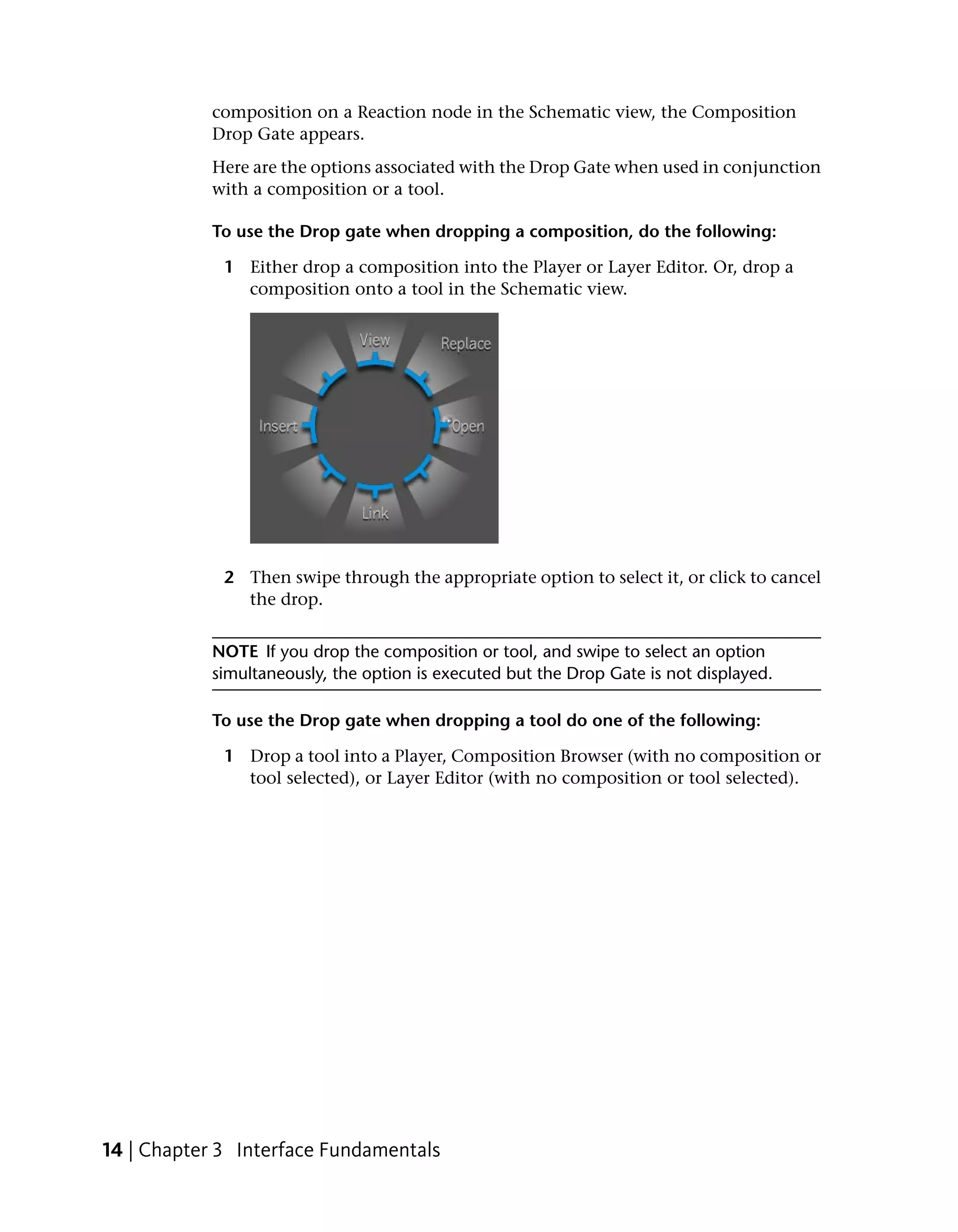 composition on a Reaction node in the Schematic view, the Composition
           Drop Gate appears.
           Here are the options associated with the Drop Gate when used in conjunction
           with a composition or a tool.

           To use the Drop gate when dropping a composition, do the following:

             1 Either drop a composition into the Player or Layer Editor. Or, drop a
               composition onto a tool in the Schematic view.




             2 Then swipe through the appropriate option to select it, or click to cancel
               the drop.


           NOTE If you drop the composition or tool, and swipe to select an option
           simultaneously, the option is executed but the Drop Gate is not displayed.

           To use the Drop gate when dropping a tool do one of the following:

             1 Drop a tool into a Player, Composition Browser (with no composition or
               tool selected), or Layer Editor (with no composition or tool selected).




14 | Chapter 3 Interface Fundamentals
 