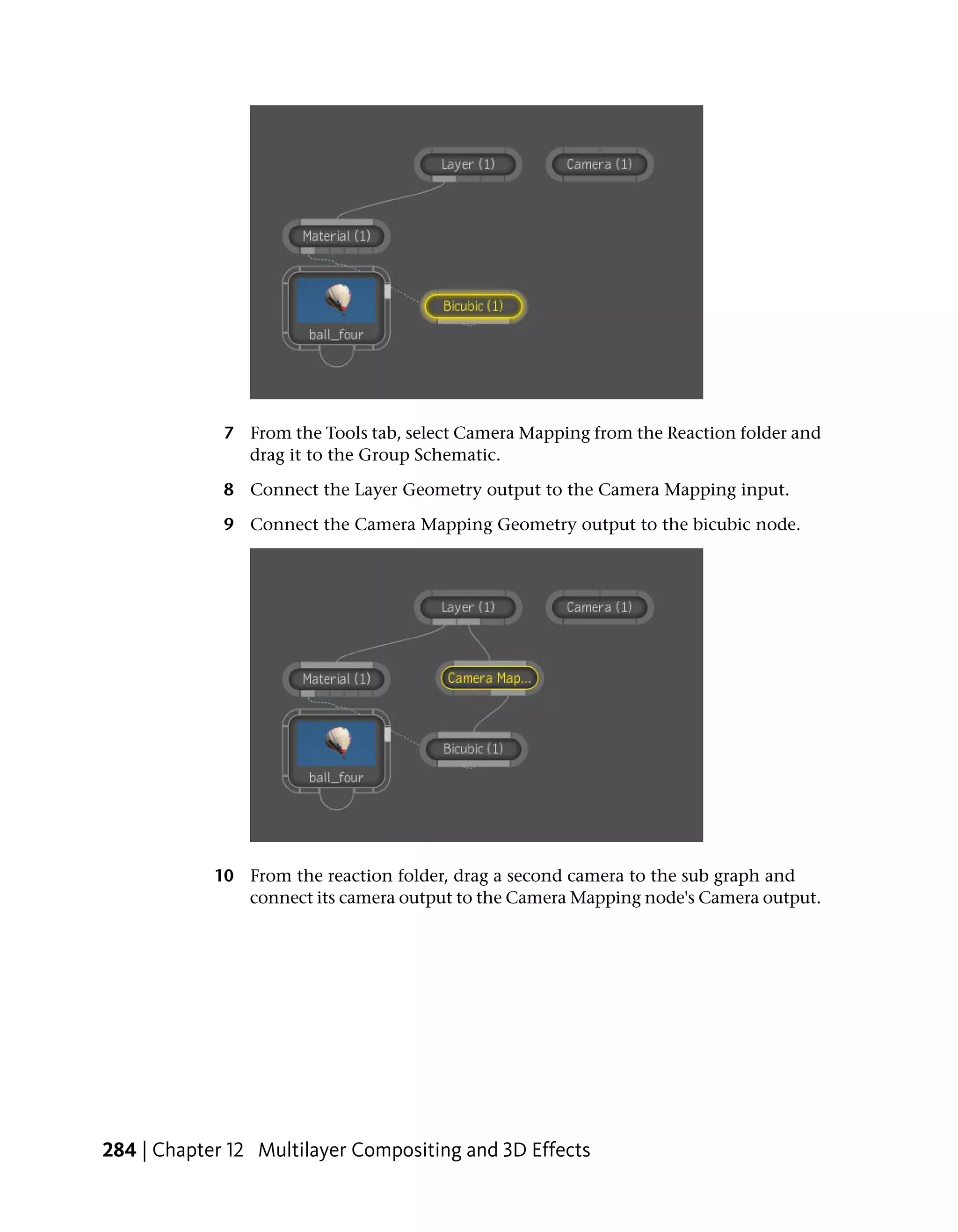 7 From the Tools tab, select Camera Mapping from the Reaction folder and
               drag it to the Group Schematic.

             8 Connect the Layer Geometry output to the Camera Mapping input.

             9 Connect the Camera Mapping Geometry output to the bicubic node.




            10 From the reaction folder, drag a second camera to the sub graph and
               connect its camera output to the Camera Mapping node's Camera output.




284 | Chapter 12 Multilayer Compositing and 3D Effects
 