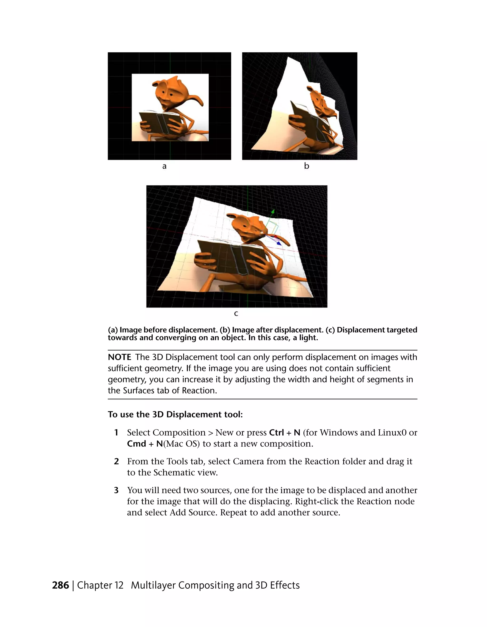 (a) Image before displacement. (b) Image after displacement. (c) Displacement targeted
            towards and converging on an object. In this case, a light.

            NOTE The 3D Displacement tool can only perform displacement on images with
            sufficient geometry. If the image you are using does not contain sufficient
            geometry, you can increase it by adjusting the width and height of segments in
            the Surfaces tab of Reaction.

            To use the 3D Displacement tool:

             1 Select Composition > New or press Ctrl + N (for Windows and Linux0 or
               Cmd + N(Mac OS) to start a new composition.

             2 From the Tools tab, select Camera from the Reaction folder and drag it
               to the Schematic view.

             3 You will need two sources, one for the image to be displaced and another
               for the image that will do the displacing. Right-click the Reaction node
               and select Add Source. Repeat to add another source.




286 | Chapter 12 Multilayer Compositing and 3D Effects
 