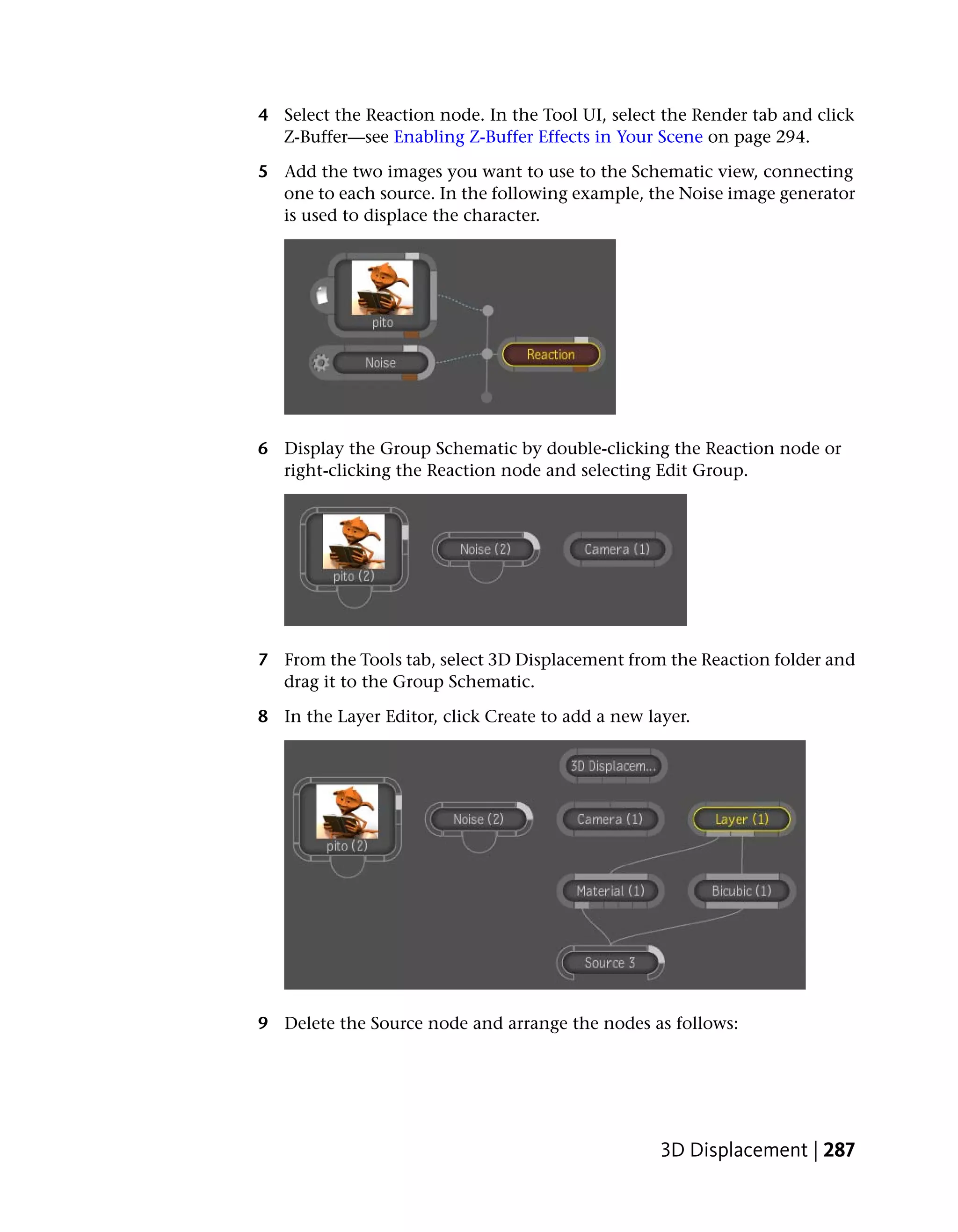 4 Select the Reaction node. In the Tool UI, select the Render tab and click
  Z-Buffer—see Enabling Z-Buffer Effects in Your Scene on page 294.

5 Add the two images you want to use to the Schematic view, connecting
  one to each source. In the following example, the Noise image generator
  is used to displace the character.




6 Display the Group Schematic by double-clicking the Reaction node or
  right-clicking the Reaction node and selecting Edit Group.




7 From the Tools tab, select 3D Displacement from the Reaction folder and
  drag it to the Group Schematic.

8 In the Layer Editor, click Create to add a new layer.




9 Delete the Source node and arrange the nodes as follows:




                                                   3D Displacement | 287
 