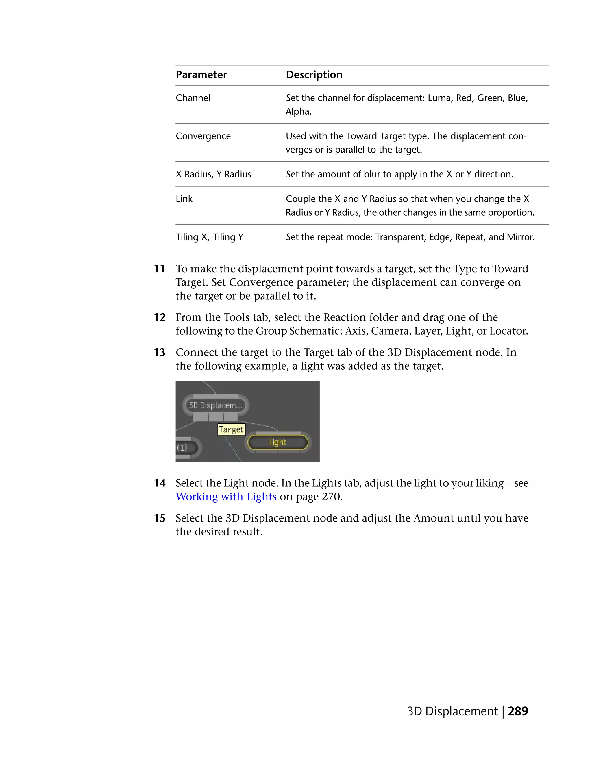 Parameter               Description

    Channel                 Set the channel for displacement: Luma, Red, Green, Blue,
                            Alpha.

    Convergence             Used with the Toward Target type. The displacement con-
                            verges or is parallel to the target.

    X Radius, Y Radius      Set the amount of blur to apply in the X or Y direction.

    Link                    Couple the X and Y Radius so that when you change the X
                            Radius or Y Radius, the other changes in the same proportion.

    Tiling X, Tiling Y      Set the repeat mode: Transparent, Edge, Repeat, and Mirror.


11 To make the displacement point towards a target, set the Type to Toward
   Target. Set Convergence parameter; the displacement can converge on
   the target or be parallel to it.

12 From the Tools tab, select the Reaction folder and drag one of the
   following to the Group Schematic: Axis, Camera, Layer, Light, or Locator.

13 Connect the target to the Target tab of the 3D Displacement node. In
   the following example, a light was added as the target.




14 Select the Light node. In the Lights tab, adjust the light to your liking—see
   Working with Lights on page 270.

15 Select the 3D Displacement node and adjust the Amount until you have
   the desired result.




                                                         3D Displacement | 289
 