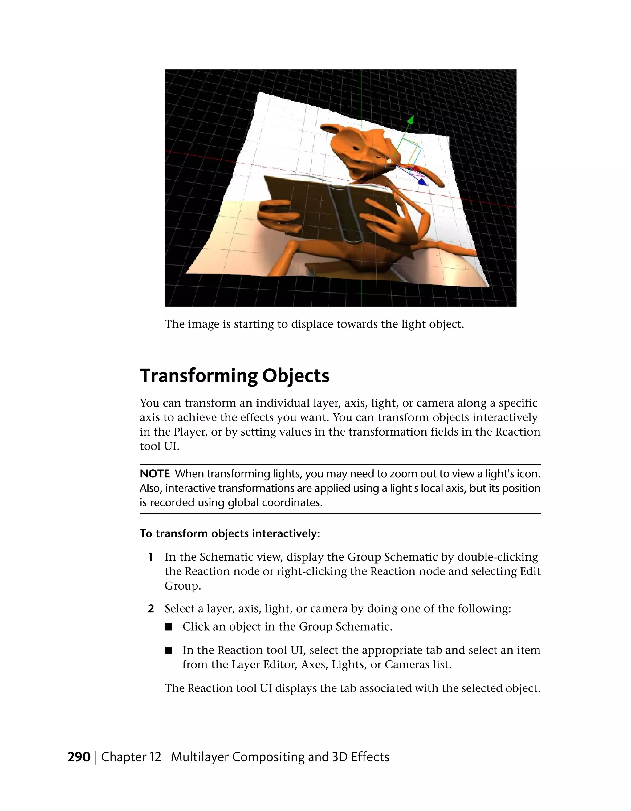 The image is starting to displace towards the light object.



            Transforming Objects
            You can transform an individual layer, axis, light, or camera along a specific
            axis to achieve the effects you want. You can transform objects interactively
            in the Player, or by setting values in the transformation fields in the Reaction
            tool UI.

            NOTE When transforming lights, you may need to zoom out to view a light's icon.
            Also, interactive transformations are applied using a light's local axis, but its position
            is recorded using global coordinates.

            To transform objects interactively:

             1 In the Schematic view, display the Group Schematic by double-clicking
               the Reaction node or right-clicking the Reaction node and selecting Edit
               Group.

             2 Select a layer, axis, light, or camera by doing one of the following:
                 ■   Click an object in the Group Schematic.

                 ■   In the Reaction tool UI, select the appropriate tab and select an item
                     from the Layer Editor, Axes, Lights, or Cameras list.

                 The Reaction tool UI displays the tab associated with the selected object.




290 | Chapter 12 Multilayer Compositing and 3D Effects
 