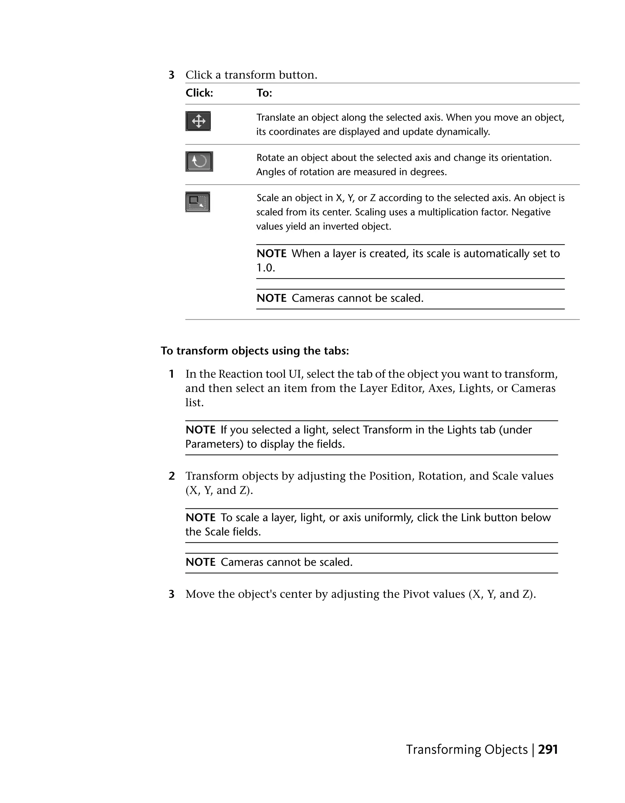 3 Click a transform button.
    Click:        To:

                  Translate an object along the selected axis. When you move an object,
                  its coordinates are displayed and update dynamically.

                  Rotate an object about the selected axis and change its orientation.
                  Angles of rotation are measured in degrees.

                  Scale an object in X, Y, or Z according to the selected axis. An object is
                  scaled from its center. Scaling uses a multiplication factor. Negative
                  values yield an inverted object.

                  NOTE When a layer is created, its scale is automatically set to
                  1.0.

                  NOTE Cameras cannot be scaled.



To transform objects using the tabs:

 1 In the Reaction tool UI, select the tab of the object you want to transform,
   and then select an item from the Layer Editor, Axes, Lights, or Cameras
   list.

    NOTE If you selected a light, select Transform in the Lights tab (under
    Parameters) to display the fields.

 2 Transform objects by adjusting the Position, Rotation, and Scale values
   (X, Y, and Z).

    NOTE To scale a layer, light, or axis uniformly, click the Link button below
    the Scale fields.

    NOTE Cameras cannot be scaled.

 3 Move the object's center by adjusting the Pivot values (X, Y, and Z).




                                                     Transforming Objects | 291
 