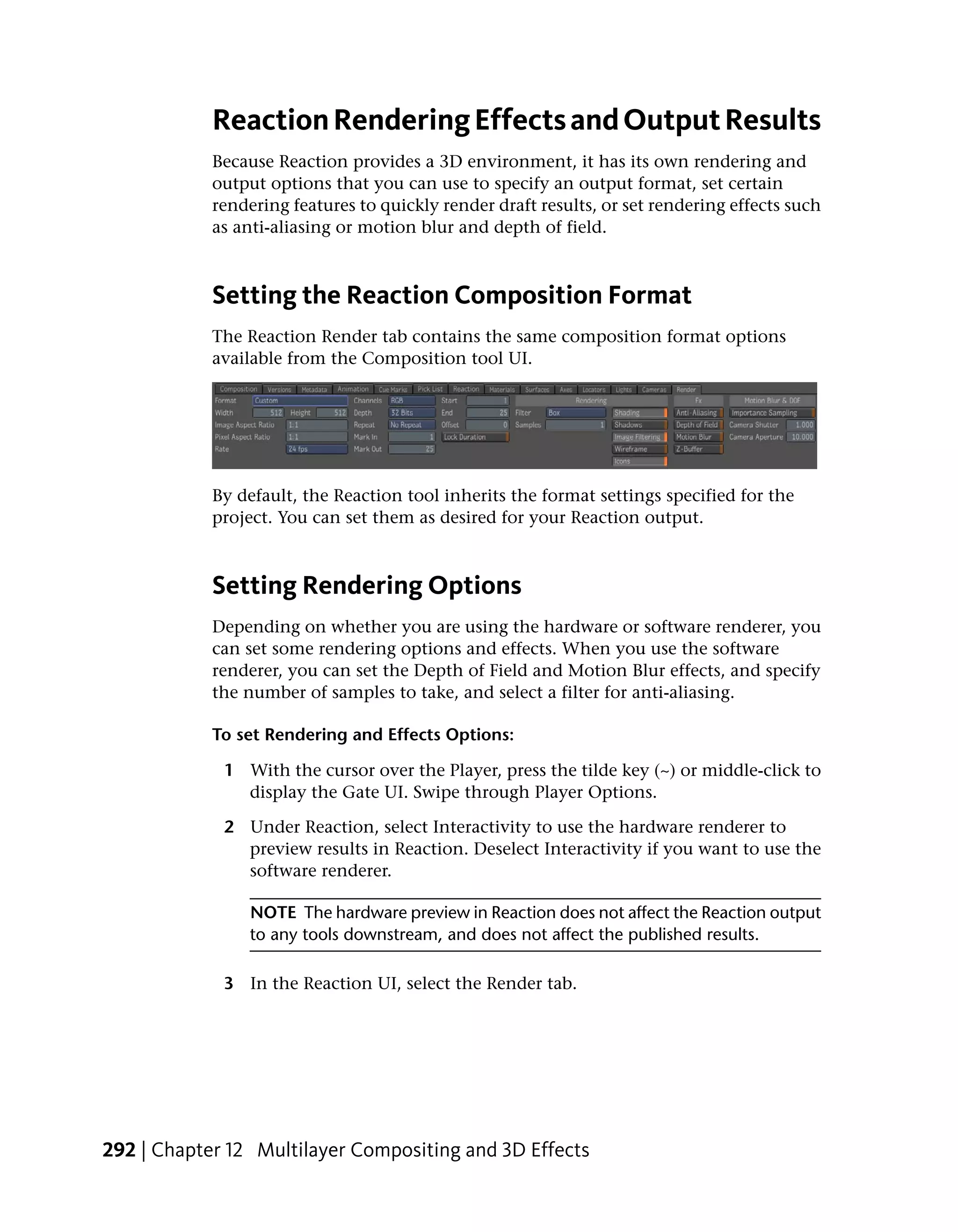 Reaction Rendering Effects and Output Results
            Because Reaction provides a 3D environment, it has its own rendering and
            output options that you can use to specify an output format, set certain
            rendering features to quickly render draft results, or set rendering effects such
            as anti-aliasing or motion blur and depth of field.



            Setting the Reaction Composition Format
            The Reaction Render tab contains the same composition format options
            available from the Composition tool UI.




            By default, the Reaction tool inherits the format settings specified for the
            project. You can set them as desired for your Reaction output.



            Setting Rendering Options
            Depending on whether you are using the hardware or software renderer, you
            can set some rendering options and effects. When you use the software
            renderer, you can set the Depth of Field and Motion Blur effects, and specify
            the number of samples to take, and select a filter for anti-aliasing.

            To set Rendering and Effects Options:

             1 With the cursor over the Player, press the tilde key (~) or middle-click to
               display the Gate UI. Swipe through Player Options.

             2 Under Reaction, select Interactivity to use the hardware renderer to
               preview results in Reaction. Deselect Interactivity if you want to use the
               software renderer.

                 NOTE The hardware preview in Reaction does not affect the Reaction output
                 to any tools downstream, and does not affect the published results.

             3 In the Reaction UI, select the Render tab.




292 | Chapter 12 Multilayer Compositing and 3D Effects
 