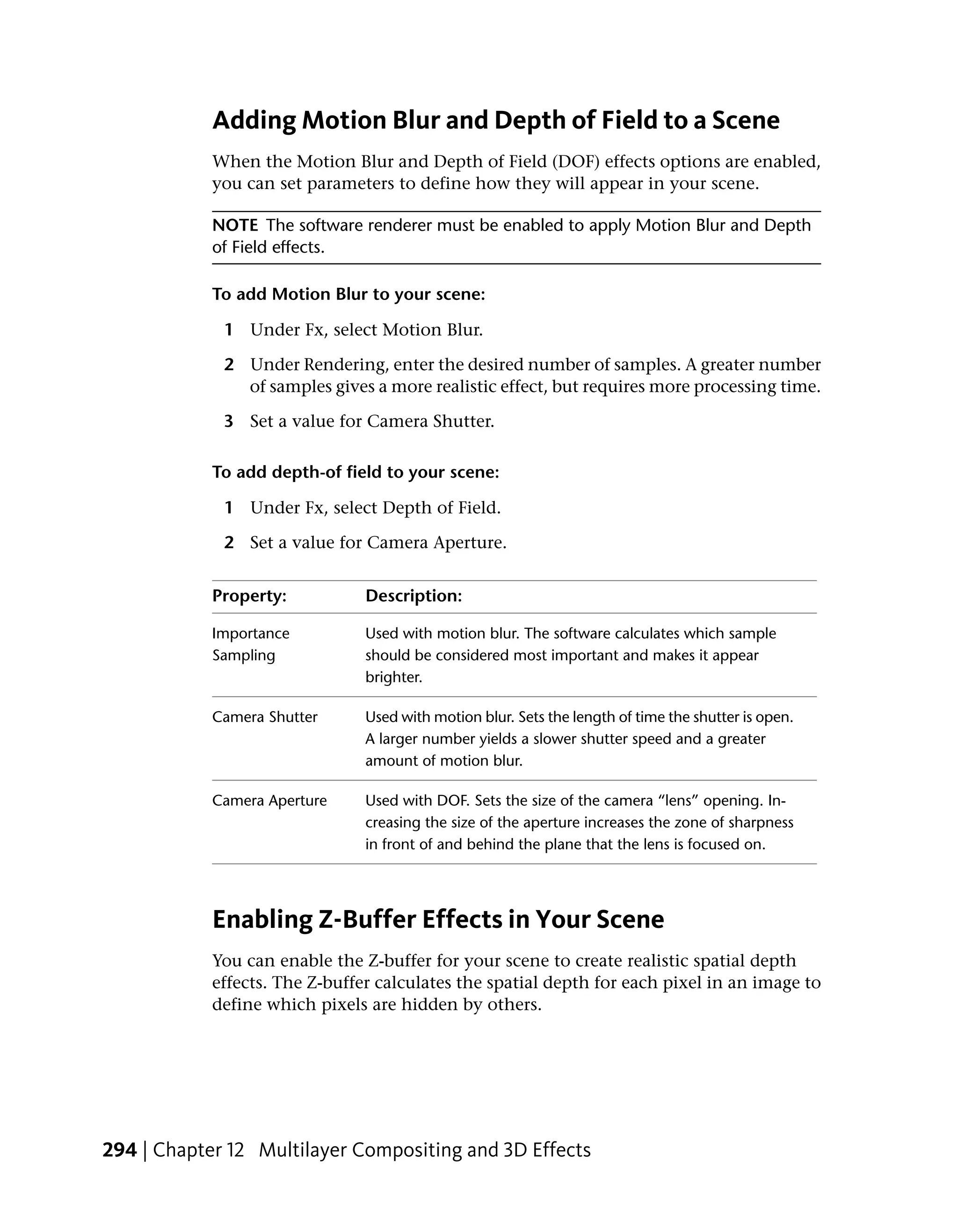 Adding Motion Blur and Depth of Field to a Scene
            When the Motion Blur and Depth of Field (DOF) effects options are enabled,
            you can set parameters to define how they will appear in your scene.

            NOTE The software renderer must be enabled to apply Motion Blur and Depth
            of Field effects.

            To add Motion Blur to your scene:

             1 Under Fx, select Motion Blur.

             2 Under Rendering, enter the desired number of samples. A greater number
               of samples gives a more realistic effect, but requires more processing time.

             3 Set a value for Camera Shutter.

            To add depth-of field to your scene:

             1 Under Fx, select Depth of Field.

             2 Set a value for Camera Aperture.


            Property:           Description:

            Importance          Used with motion blur. The software calculates which sample
            Sampling            should be considered most important and makes it appear
                                brighter.

            Camera Shutter      Used with motion blur. Sets the length of time the shutter is open.
                                A larger number yields a slower shutter speed and a greater
                                amount of motion blur.

            Camera Aperture     Used with DOF. Sets the size of the camera “lens” opening. In-
                                creasing the size of the aperture increases the zone of sharpness
                                in front of and behind the plane that the lens is focused on.




            Enabling Z-Buffer Effects in Your Scene
            You can enable the Z-buffer for your scene to create realistic spatial depth
            effects. The Z-buffer calculates the spatial depth for each pixel in an image to
            define which pixels are hidden by others.




294 | Chapter 12 Multilayer Compositing and 3D Effects
 