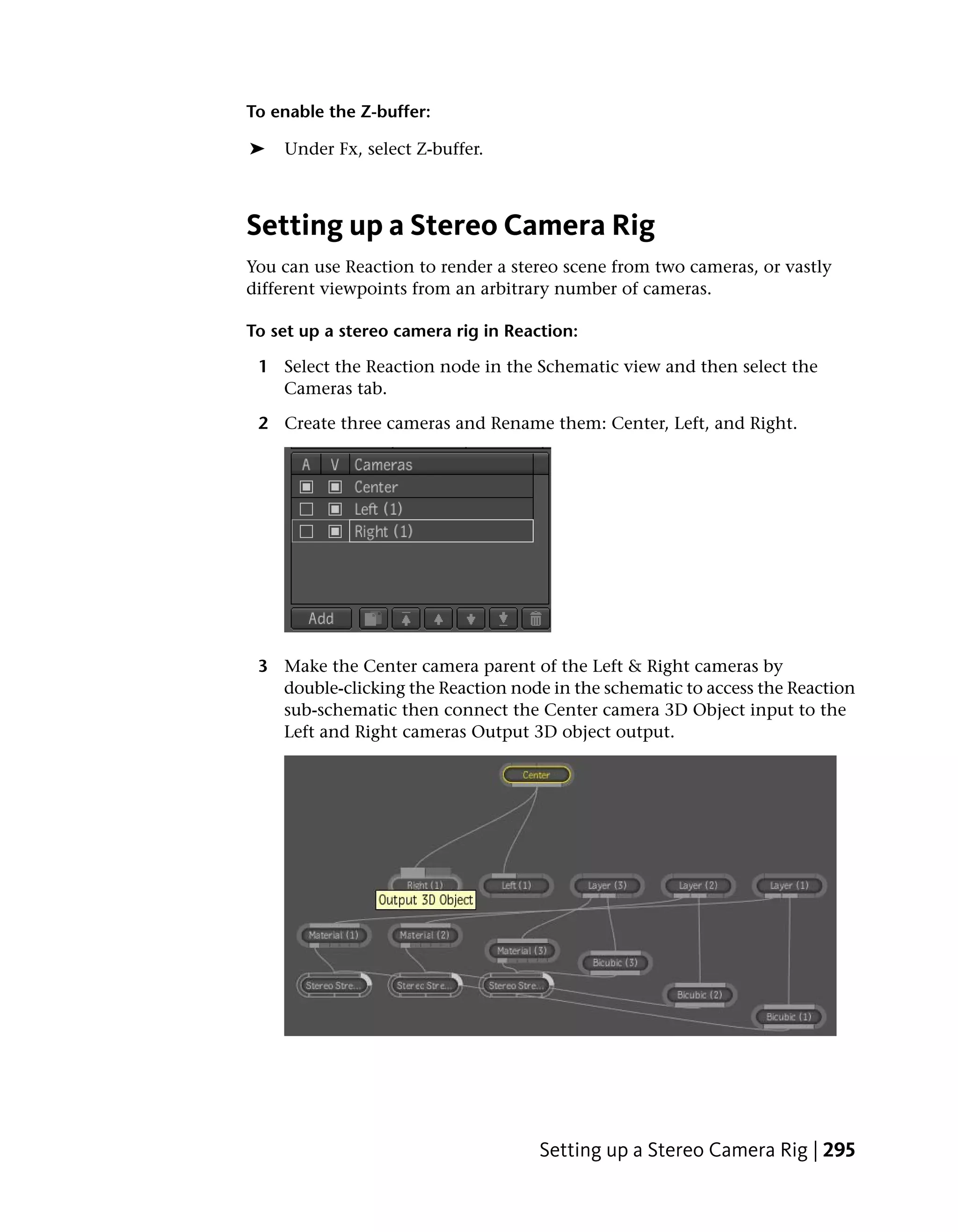 To enable the Z-buffer:

➤   Under Fx, select Z-buffer.



Setting up a Stereo Camera Rig
You can use Reaction to render a stereo scene from two cameras, or vastly
different viewpoints from an arbitrary number of cameras.

To set up a stereo camera rig in Reaction:

 1 Select the Reaction node in the Schematic view and then select the
   Cameras tab.

 2 Create three cameras and Rename them: Center, Left, and Right.




 3 Make the Center camera parent of the Left & Right cameras by
   double-clicking the Reaction node in the schematic to access the Reaction
   sub-schematic then connect the Center camera 3D Object input to the
   Left and Right cameras Output 3D object output.




                                     Setting up a Stereo Camera Rig | 295
 