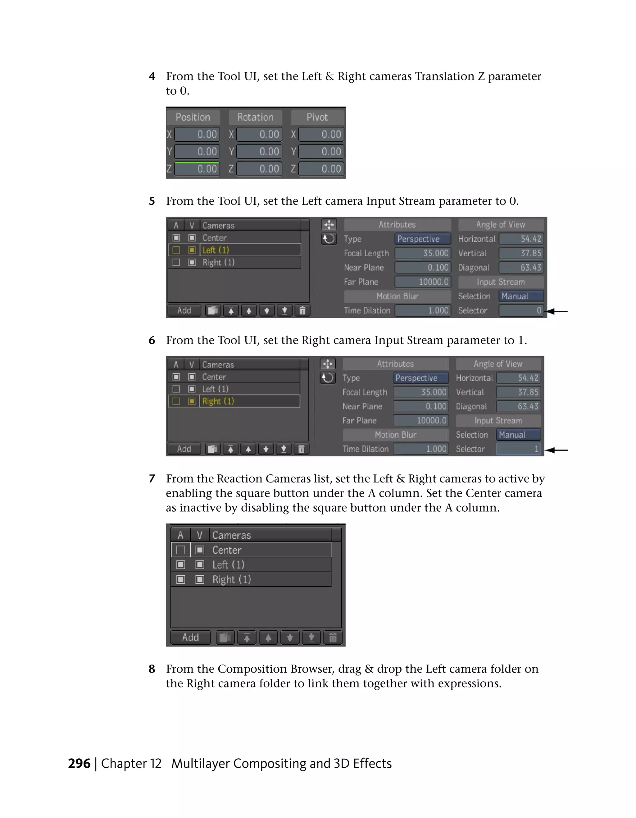 4 From the Tool UI, set the Left & Right cameras Translation Z parameter
               to 0.




             5 From the Tool UI, set the Left camera Input Stream parameter to 0.




             6 From the Tool UI, set the Right camera Input Stream parameter to 1.




             7 From the Reaction Cameras list, set the Left & Right cameras to active by
               enabling the square button under the A column. Set the Center camera
               as inactive by disabling the square button under the A column.




             8 From the Composition Browser, drag & drop the Left camera folder on
               the Right camera folder to link them together with expressions.




296 | Chapter 12 Multilayer Compositing and 3D Effects
 
