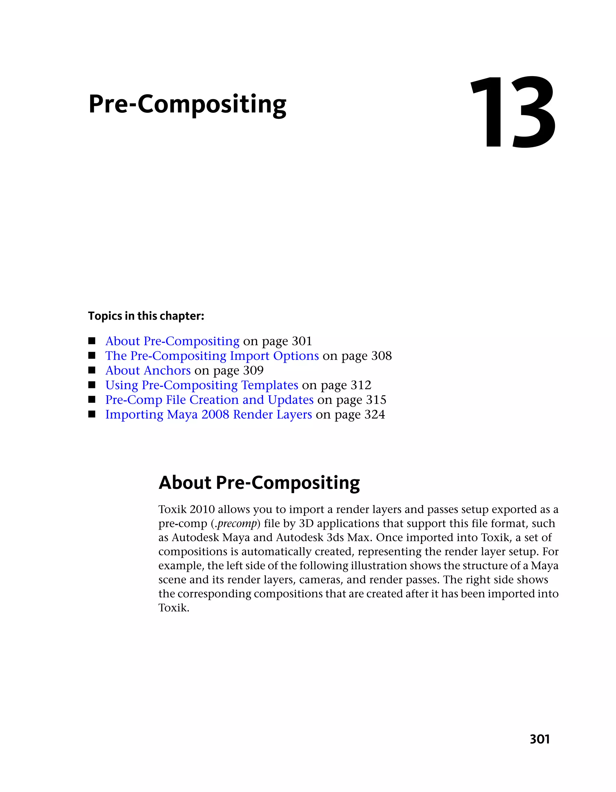 Pre-Compositing
                                                                            13
Topics in this chapter:
■   About Pre-Compositing on page 301
■   The Pre-Compositing Import Options on page 308
■   About Anchors on page 309
■   Using Pre-Compositing Templates on page 312
■   Pre-Comp File Creation and Updates on page 315
■   Importing Maya 2008 Render Layers on page 324




             About Pre-Compositing
             Toxik 2010 allows you to import a render layers and passes setup exported as a
             pre-comp (.precomp) file by 3D applications that support this file format, such
             as Autodesk Maya and Autodesk 3ds Max. Once imported into Toxik, a set of
             compositions is automatically created, representing the render layer setup. For
             example, the left side of the following illustration shows the structure of a Maya
             scene and its render layers, cameras, and render passes. The right side shows
             the corresponding compositions that are created after it has been imported into
             Toxik.




                                                                                         301
 