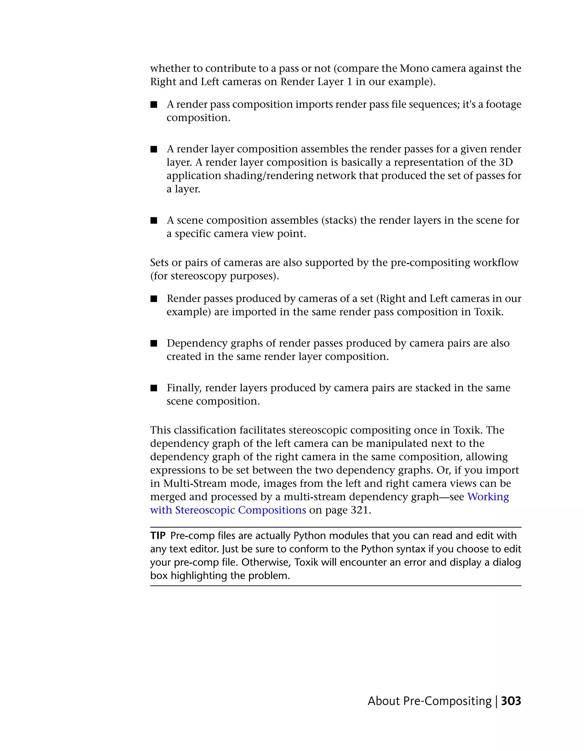 whether to contribute to a pass or not (compare the Mono camera against the
Right and Left cameras on Render Layer 1 in our example).

■   A render pass composition imports render pass file sequences; it's a footage
    composition.


■   A render layer composition assembles the render passes for a given render
    layer. A render layer composition is basically a representation of the 3D
    application shading/rendering network that produced the set of passes for
    a layer.


■   A scene composition assembles (stacks) the render layers in the scene for
    a specific camera view point.

Sets or pairs of cameras are also supported by the pre-compositing workflow
(for stereoscopy purposes).

■   Render passes produced by cameras of a set (Right and Left cameras in our
    example) are imported in the same render pass composition in Toxik.


■   Dependency graphs of render passes produced by camera pairs are also
    created in the same render layer composition.


■   Finally, render layers produced by camera pairs are stacked in the same
    scene composition.

This classification facilitates stereoscopic compositing once in Toxik. The
dependency graph of the left camera can be manipulated next to the
dependency graph of the right camera in the same composition, allowing
expressions to be set between the two dependency graphs. Or, if you import
in Multi-Stream mode, images from the left and right camera views can be
merged and processed by a multi-stream dependency graph—see Working
with Stereoscopic Compositions on page 321.

TIP Pre-comp files are actually Python modules that you can read and edit with
any text editor. Just be sure to conform to the Python syntax if you choose to edit
your pre-comp file. Otherwise, Toxik will encounter an error and display a dialog
box highlighting the problem.




                                                About Pre-Compositing | 303
 