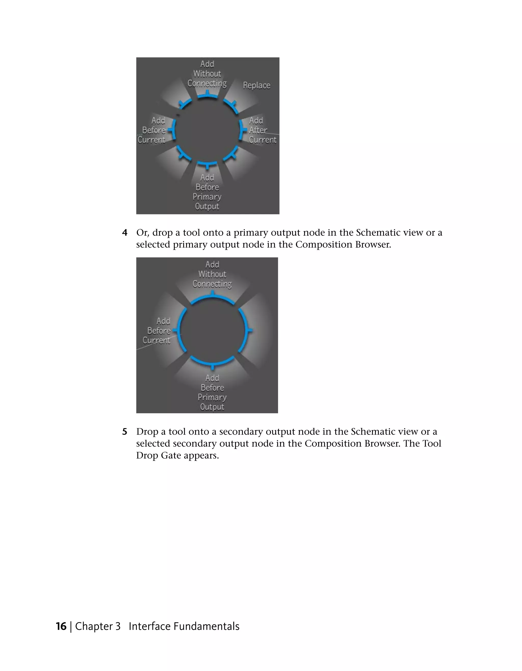 4 Or, drop a tool onto a primary output node in the Schematic view or a
               selected primary output node in the Composition Browser.




             5 Drop a tool onto a secondary output node in the Schematic view or a
               selected secondary output node in the Composition Browser. The Tool
               Drop Gate appears.




16 | Chapter 3 Interface Fundamentals
 