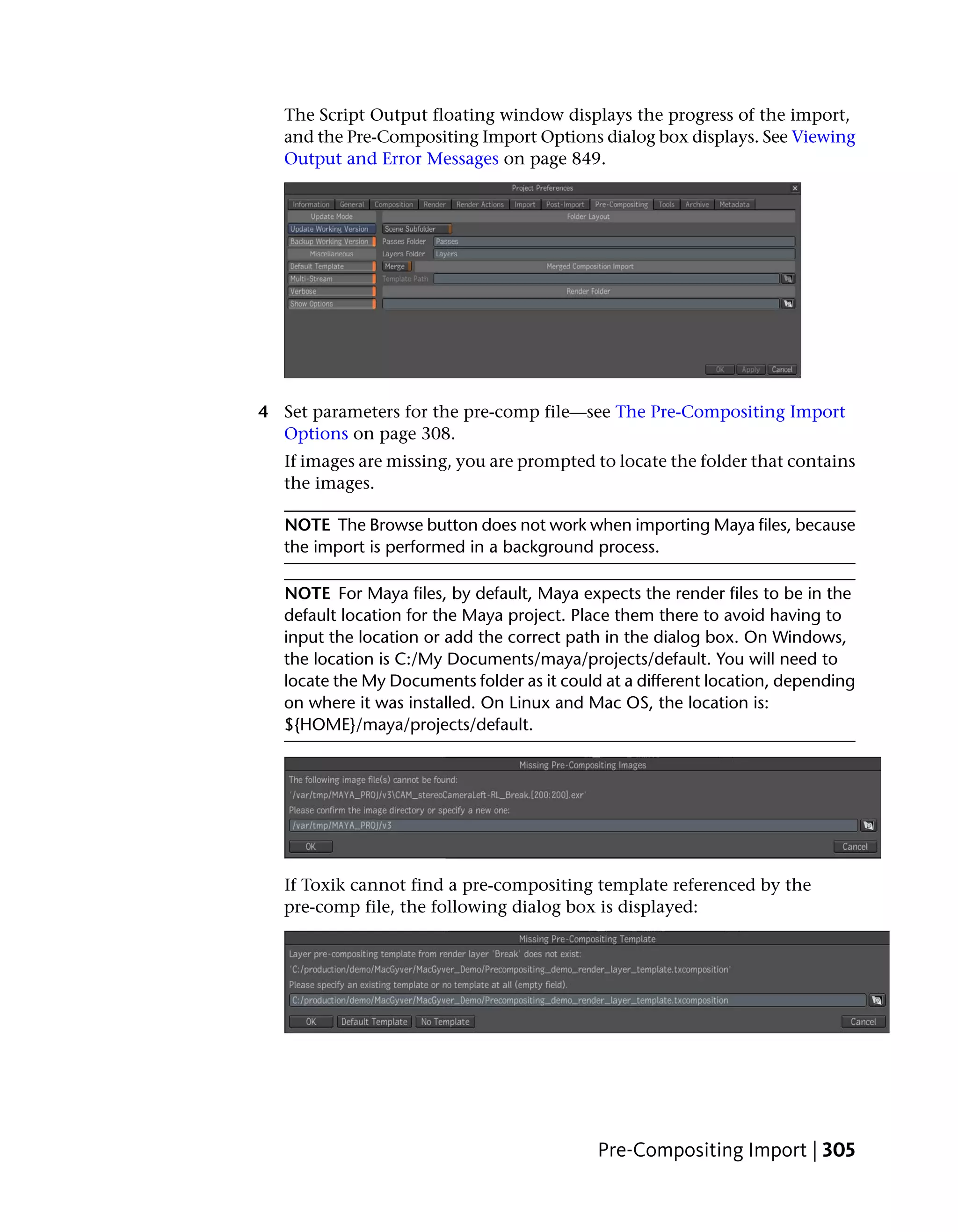 The Script Output floating window displays the progress of the import,
   and the Pre-Compositing Import Options dialog box displays. See Viewing
   Output and Error Messages on page 849.




4 Set parameters for the pre-comp file—see The Pre-Compositing Import
  Options on page 308.
   If images are missing, you are prompted to locate the folder that contains
   the images.

   NOTE The Browse button does not work when importing Maya files, because
   the import is performed in a background process.

   NOTE For Maya files, by default, Maya expects the render files to be in the
   default location for the Maya project. Place them there to avoid having to
   input the location or add the correct path in the dialog box. On Windows,
   the location is C:/My Documents/maya/projects/default. You will need to
   locate the My Documents folder as it could at a different location, depending
   on where it was installed. On Linux and Mac OS, the location is:
   ${HOME}/maya/projects/default.




   If Toxik cannot find a pre-compositing template referenced by the
   pre-comp file, the following dialog box is displayed:




                                             Pre-Compositing Import | 305
 
