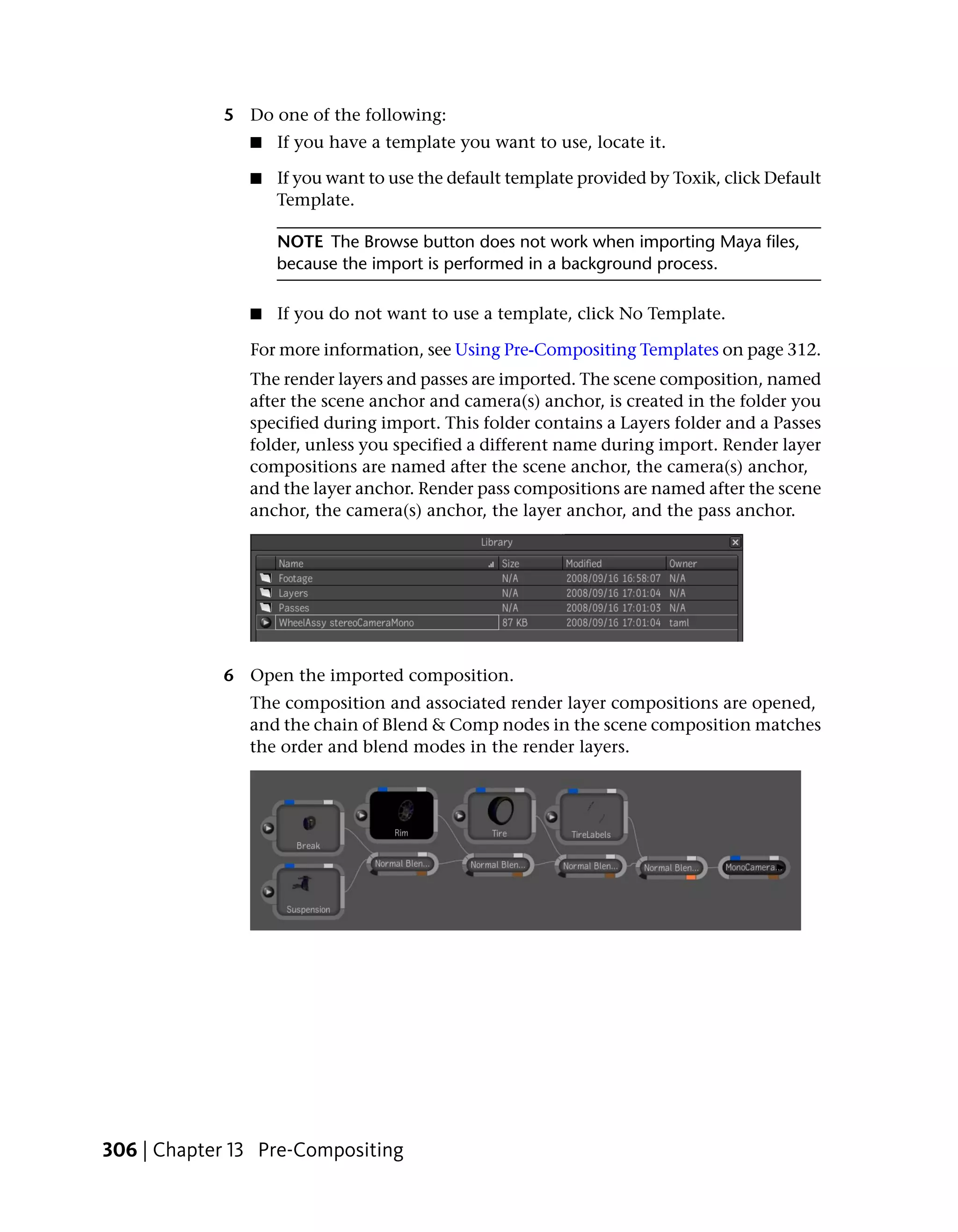 5 Do one of the following:
               ■   If you have a template you want to use, locate it.

               ■   If you want to use the default template provided by Toxik, click Default
                   Template.

                   NOTE The Browse button does not work when importing Maya files,
                   because the import is performed in a background process.

               ■   If you do not want to use a template, click No Template.

               For more information, see Using Pre-Compositing Templates on page 312.
               The render layers and passes are imported. The scene composition, named
               after the scene anchor and camera(s) anchor, is created in the folder you
               specified during import. This folder contains a Layers folder and a Passes
               folder, unless you specified a different name during import. Render layer
               compositions are named after the scene anchor, the camera(s) anchor,
               and the layer anchor. Render pass compositions are named after the scene
               anchor, the camera(s) anchor, the layer anchor, and the pass anchor.




            6 Open the imported composition.
               The composition and associated render layer compositions are opened,
               and the chain of Blend & Comp nodes in the scene composition matches
               the order and blend modes in the render layers.




306 | Chapter 13 Pre-Compositing
 