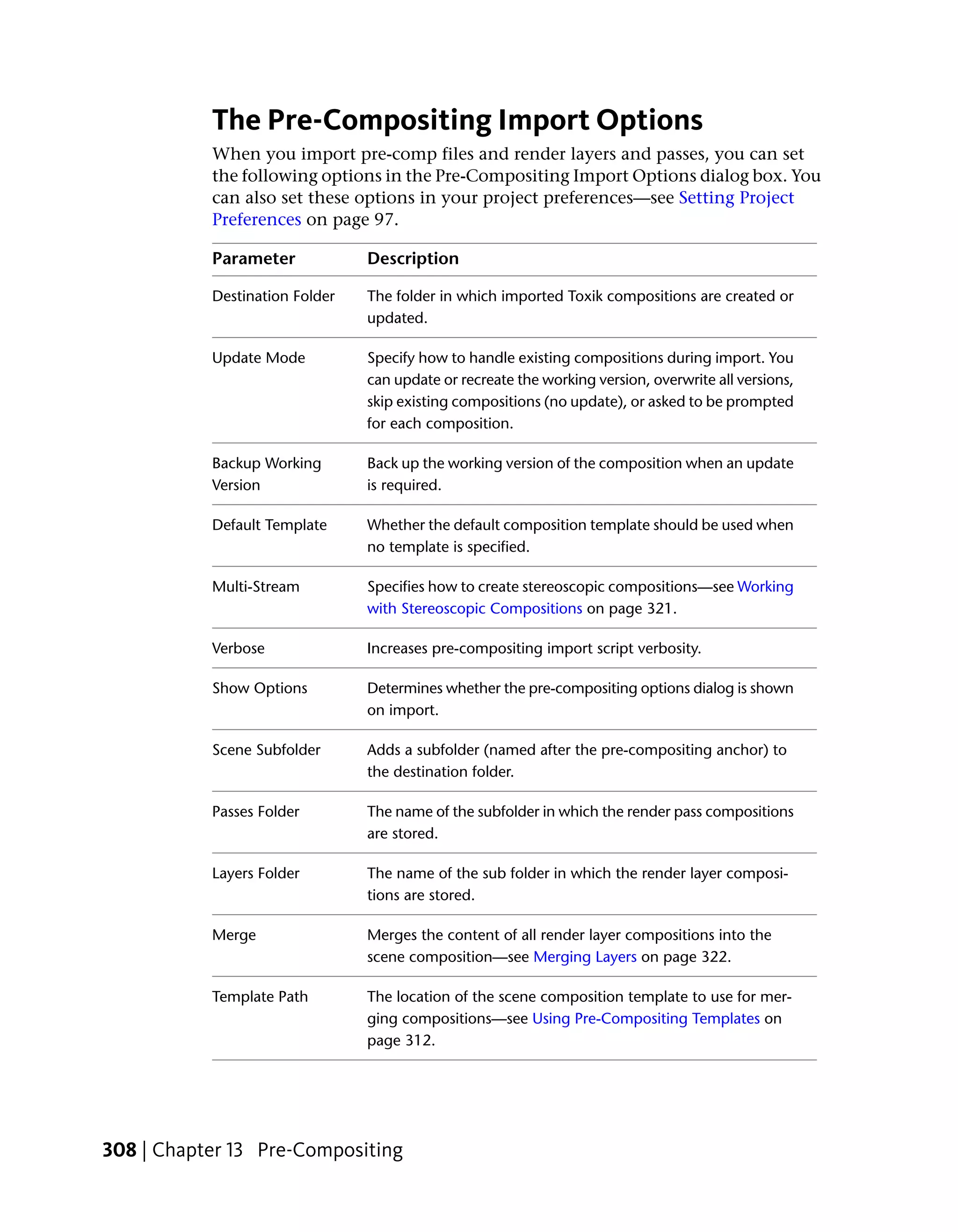 The Pre-Compositing Import Options
           When you import pre-comp files and render layers and passes, you can set
           the following options in the Pre-Compositing Import Options dialog box. You
           can also set these options in your project preferences—see Setting Project
           Preferences on page 97.

           Parameter            Description

           Destination Folder   The folder in which imported Toxik compositions are created or
                                updated.

           Update Mode          Specify how to handle existing compositions during import. You
                                can update or recreate the working version, overwrite all versions,
                                skip existing compositions (no update), or asked to be prompted
                                for each composition.

           Backup Working       Back up the working version of the composition when an update
           Version              is required.

           Default Template     Whether the default composition template should be used when
                                no template is specified.

           Multi-Stream         Specifies how to create stereoscopic compositions—see Working
                                with Stereoscopic Compositions on page 321.

           Verbose              Increases pre-compositing import script verbosity.

           Show Options         Determines whether the pre-compositing options dialog is shown
                                on import.

           Scene Subfolder      Adds a subfolder (named after the pre-compositing anchor) to
                                the destination folder.

           Passes Folder        The name of the subfolder in which the render pass compositions
                                are stored.

           Layers Folder        The name of the sub folder in which the render layer composi-
                                tions are stored.

           Merge                Merges the content of all render layer compositions into the
                                scene composition—see Merging Layers on page 322.

           Template Path        The location of the scene composition template to use for mer-
                                ging compositions—see Using Pre-Compositing Templates on
                                page 312.




308 | Chapter 13 Pre-Compositing
 