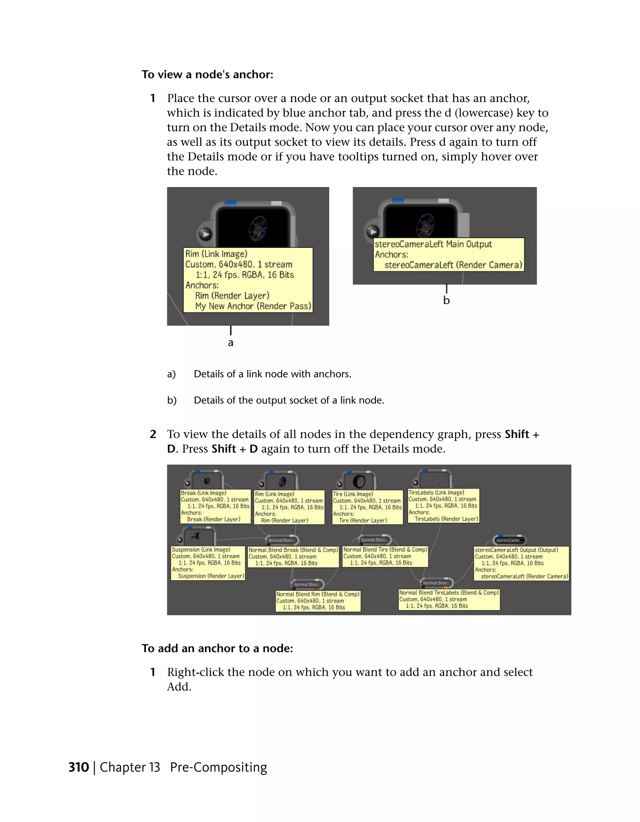 To view a node's anchor:

             1 Place the cursor over a node or an output socket that has an anchor,
               which is indicated by blue anchor tab, and press the d (lowercase) key to
               turn on the Details mode. Now you can place your cursor over any node,
               as well as its output socket to view its details. Press d again to turn off
               the Details mode or if you have tooltips turned on, simply hover over
               the node.




                a)   Details of a link node with anchors.

                b)   Details of the output socket of a link node.


             2 To view the details of all nodes in the dependency graph, press Shift +
               D. Press Shift + D again to turn off the Details mode.




           To add an anchor to a node:

             1 Right-click the node on which you want to add an anchor and select
               Add.




310 | Chapter 13 Pre-Compositing
 