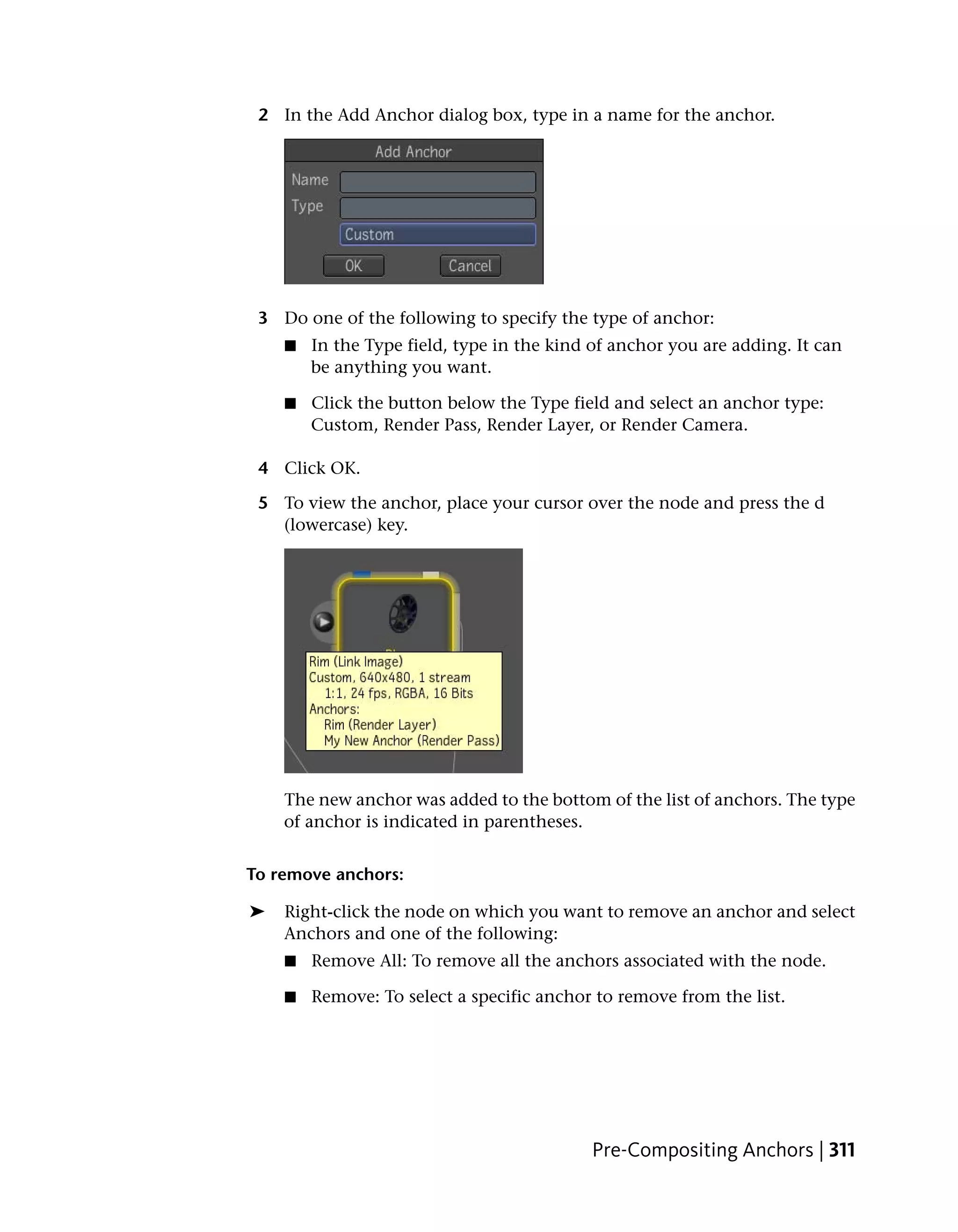 2 In the Add Anchor dialog box, type in a name for the anchor.




 3 Do one of the following to specify the type of anchor:
    ■   In the Type field, type in the kind of anchor you are adding. It can
        be anything you want.

    ■   Click the button below the Type field and select an anchor type:
        Custom, Render Pass, Render Layer, or Render Camera.

 4 Click OK.

 5 To view the anchor, place your cursor over the node and press the d
   (lowercase) key.




    The new anchor was added to the bottom of the list of anchors. The type
    of anchor is indicated in parentheses.


To remove anchors:

➤   Right-click the node on which you want to remove an anchor and select
    Anchors and one of the following:
    ■   Remove All: To remove all the anchors associated with the node.

    ■   Remove: To select a specific anchor to remove from the list.




                                           Pre-Compositing Anchors | 311
 
