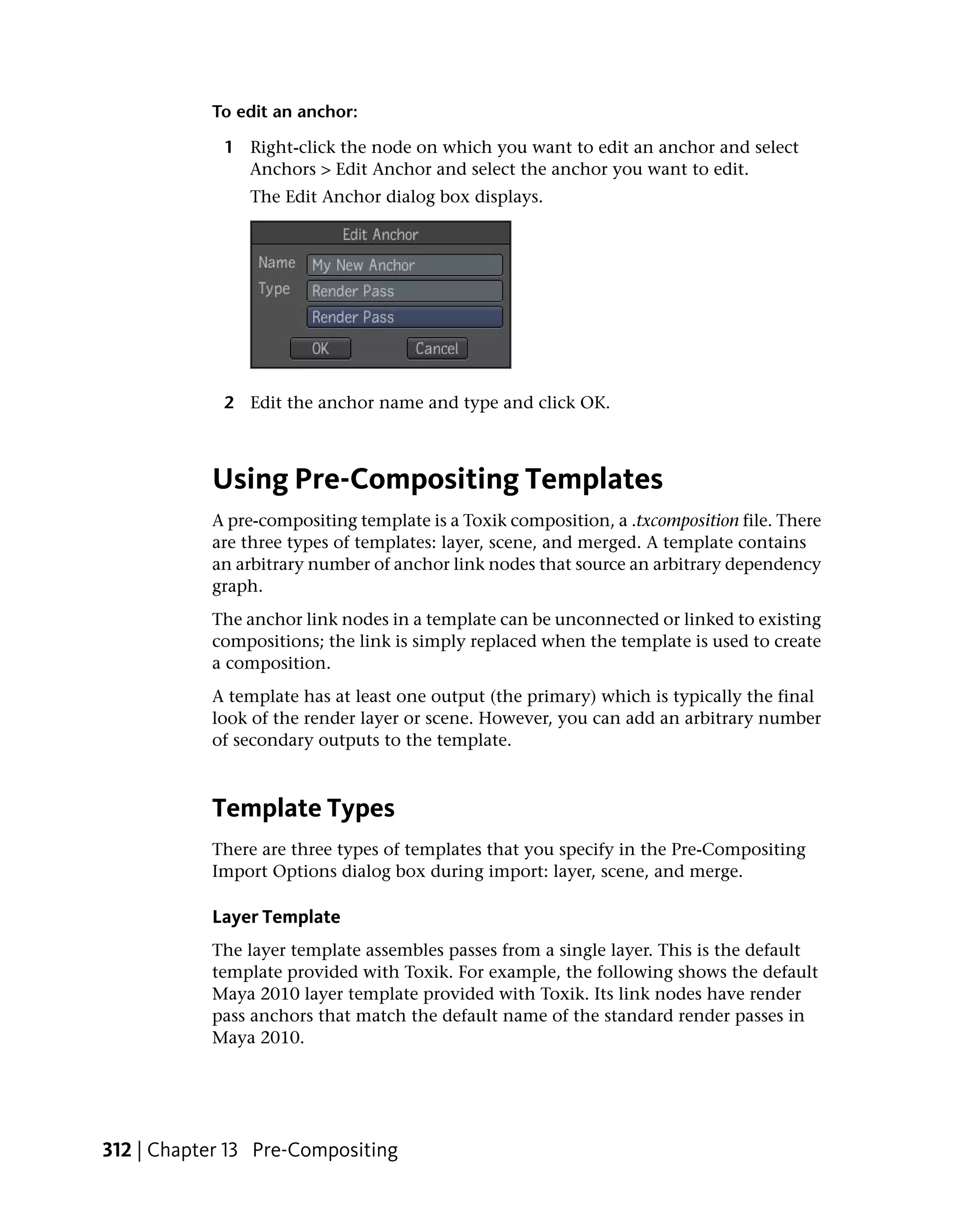 To edit an anchor:

             1 Right-click the node on which you want to edit an anchor and select
               Anchors > Edit Anchor and select the anchor you want to edit.
                The Edit Anchor dialog box displays.




             2 Edit the anchor name and type and click OK.



           Using Pre-Compositing Templates
           A pre-compositing template is a Toxik composition, a .txcomposition file. There
           are three types of templates: layer, scene, and merged. A template contains
           an arbitrary number of anchor link nodes that source an arbitrary dependency
           graph.
           The anchor link nodes in a template can be unconnected or linked to existing
           compositions; the link is simply replaced when the template is used to create
           a composition.
           A template has at least one output (the primary) which is typically the final
           look of the render layer or scene. However, you can add an arbitrary number
           of secondary outputs to the template.



           Template Types
           There are three types of templates that you specify in the Pre-Compositing
           Import Options dialog box during import: layer, scene, and merge.

           Layer Template
           The layer template assembles passes from a single layer. This is the default
           template provided with Toxik. For example, the following shows the default
           Maya 2010 layer template provided with Toxik. Its link nodes have render
           pass anchors that match the default name of the standard render passes in
           Maya 2010.




312 | Chapter 13 Pre-Compositing
 