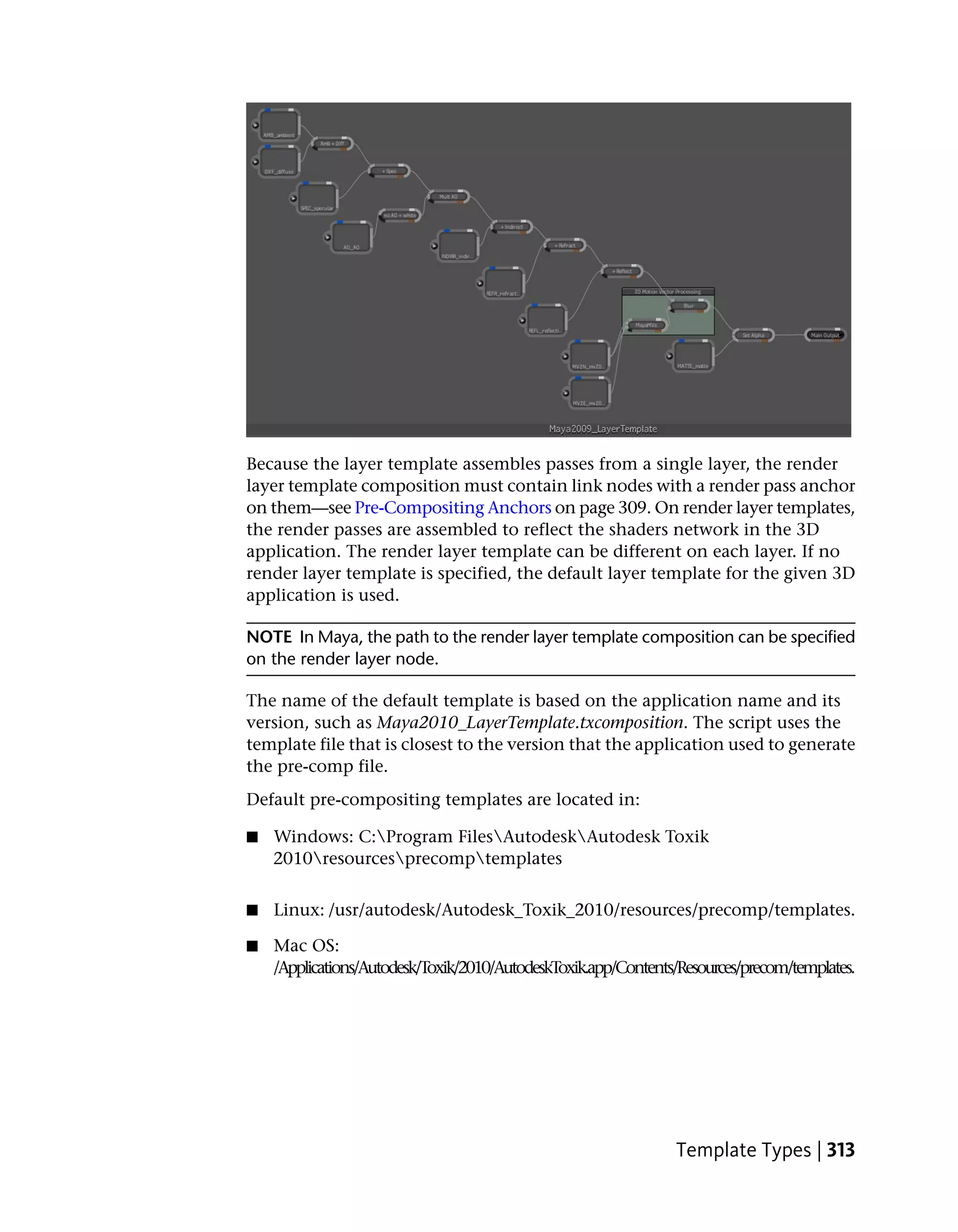 Because the layer template assembles passes from a single layer, the render
layer template composition must contain link nodes with a render pass anchor
on them—see Pre-Compositing Anchors on page 309. On render layer templates,
the render passes are assembled to reflect the shaders network in the 3D
application. The render layer template can be different on each layer. If no
render layer template is specified, the default layer template for the given 3D
application is used.

NOTE In Maya, the path to the render layer template composition can be specified
on the render layer node.

The name of the default template is based on the application name and its
version, such as Maya2010_LayerTemplate.txcomposition. The script uses the
template file that is closest to the version that the application used to generate
the pre-comp file.
Default pre-compositing templates are located in:

■   Windows: C:Program FilesAutodeskAutodesk Toxik
    2010resourcesprecomptemplates


■   Linux: /usr/autodesk/Autodesk_Toxik_2010/resources/precomp/templates.

■   Mac OS:
    /Applications/Autodesk/Toxik/2010/AutodeskToxik.app/Contents/Resources/precom/templates.




                                                                Template Types | 313
 