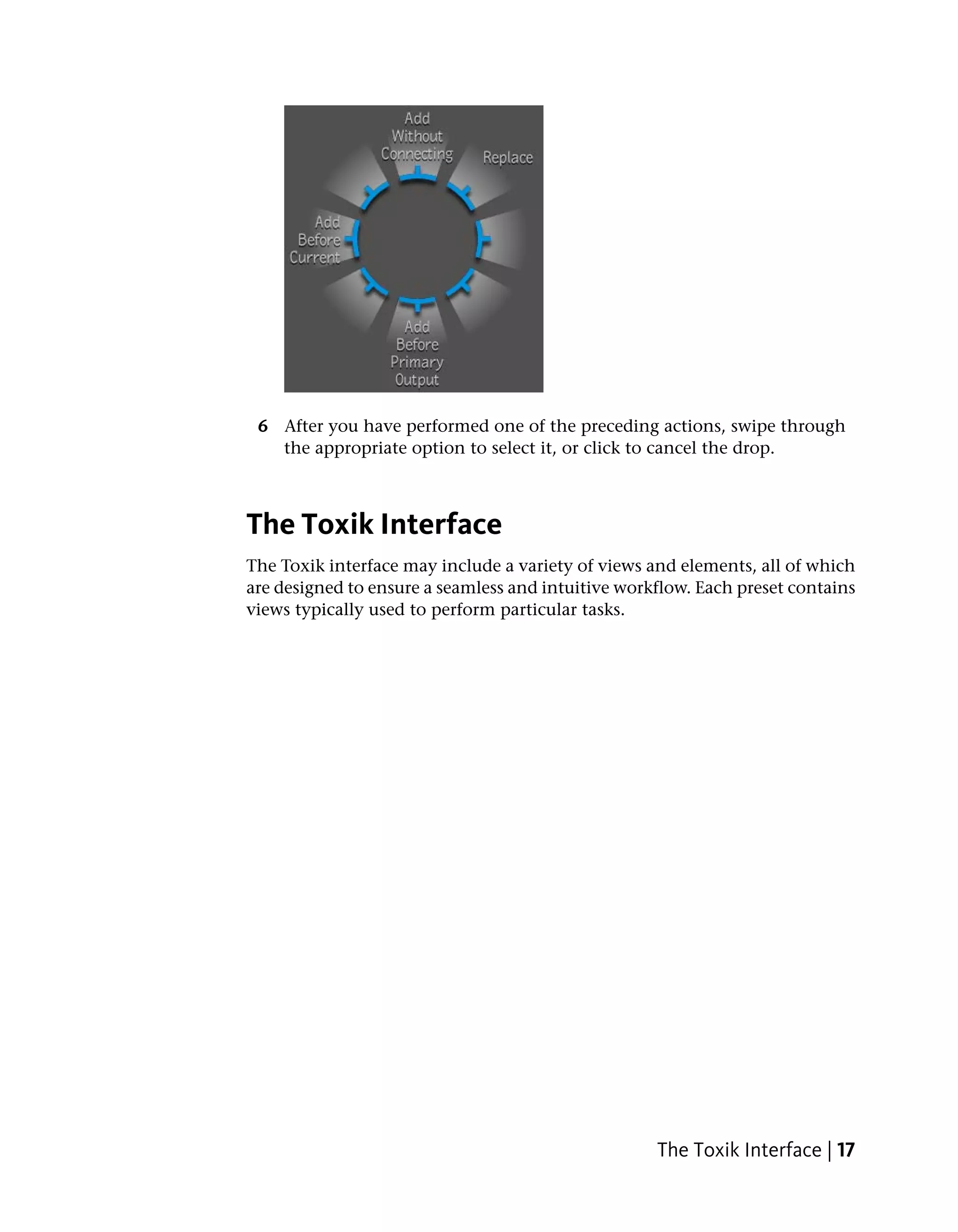 6 After you have performed one of the preceding actions, swipe through
   the appropriate option to select it, or click to cancel the drop.



The Toxik Interface
The Toxik interface may include a variety of views and elements, all of which
are designed to ensure a seamless and intuitive workflow. Each preset contains
views typically used to perform particular tasks.




                                                    The Toxik Interface | 17
 